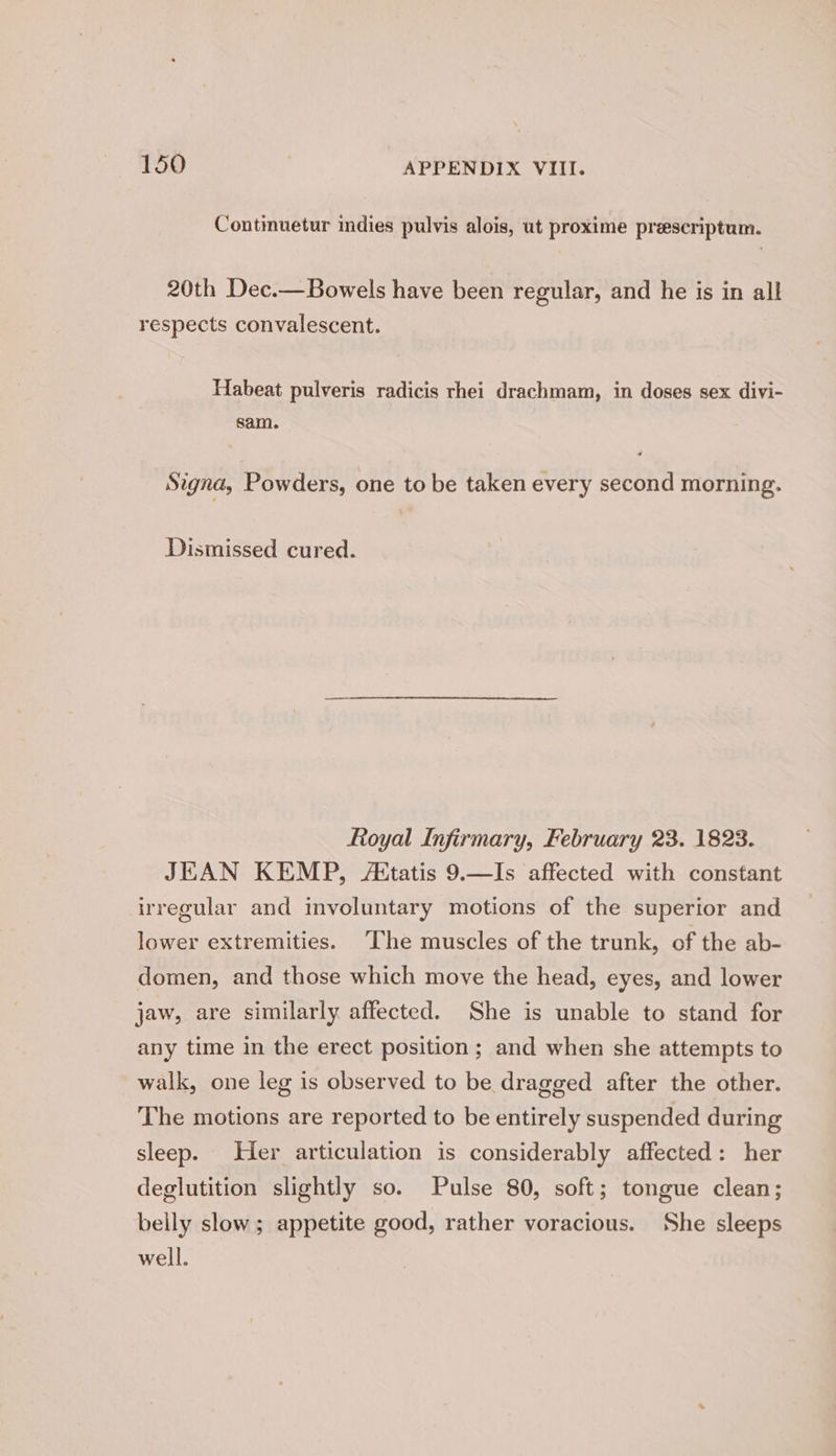 Contimuetur indies pulvis alois, ut proxime preescriptum. 20th Dec.—Bowels have been regular, and he is in all respects convalescent. Habeat pulveris radicis rhei drachmam, in doses sex divi- sam. Signa, Powders, one to be taken every second morning. Dismissed cured. Royal Infirmary, February 23. 1823. JEAN KEMP, A®tatis 9.—Is affected with constant irregular and involuntary motions of the superior and lower extremities. The muscles of the trunk, of the ab- domen, and those which move the head, eyes, and lower jaw, are similarly affected. She is unable to stand for any time in the erect position; and when she attempts to walk, one leg is observed to be dragged after the other. The motions are reported to be entirely suspended during sleep. Her articulation is considerably affected: her deglutition slightly so. Pulse 80, soft; tongue clean; belly slow; appetite good, rather voracious. She sleeps well.
