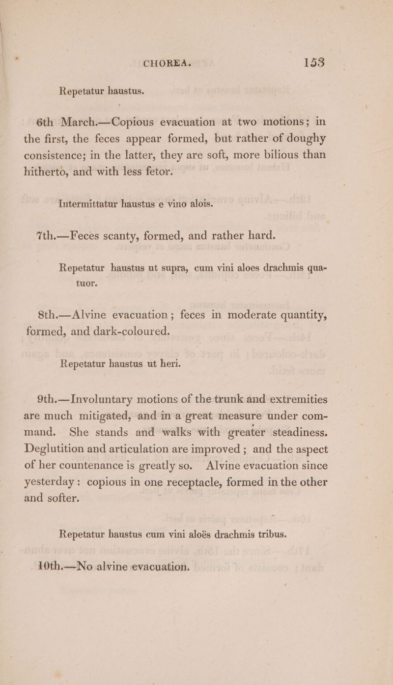 Repetatur haustus. 6th March.—Copious evacuation at two motions; in the first, the feces appear formed, but rather of doughy consistence; in the latter, they are soft, more bilious than hitherto, and with less fetor. Intermittatur haustus e vino alois. “th.—Feces scanty, formed, and rather hard. Repetatur haustus ut supra, cum vini aloes drachmis qua- tuor. : 8th.—Alvine evacuation; feces in moderate quantity, formed, and dark-coloured. Repetatur haustus ut heri. 9th.—Involuntary motions of the trunk and extremities are much mitigated, and in a great measure under com- mand. She stands and walks with greater steadiness. Deglutition and articulation are improved ; and the aspect of her countenance is greatly so. Alvine evacuation since yesterday: copious in one p pecapracle, formed in the other and softer. Repetatur haustus cum vini aloés drachmis tribus. 10th.—No alvine evacuation.