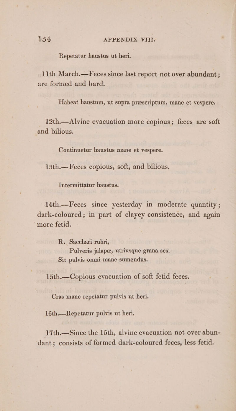 Repetatur haustus ut heri. 11th March.—Feces since last report not over abundant ; are formed and hard. Habeat haustum, ut supra preescriptum, mane et vespere. 12th.—Alvine evacuation more copious; feces are soft and bilicus. Continuetur haustus mane et vespere. 13th.—Feces copious, soft, and bilious. Intermittatur haustus. 14th.—Feces since yesterday in moderate quantity ; dark-coloured; in part of clayey consistence, and again more fetid. R. Sacchari rubri, Pulveris jalapz, utriusque grana sex. Sit pulvis omni mane sumendus. 15th.—Copious evacuation of soft fetid feces. Cras mane repetatur pulvis ut heri. 16th.—Repetatur pulvis ut heri. 1%th.—Since the 15th, alvine evacuation not over abun- dant; consists of formed dark-coloured feces, less fetid.