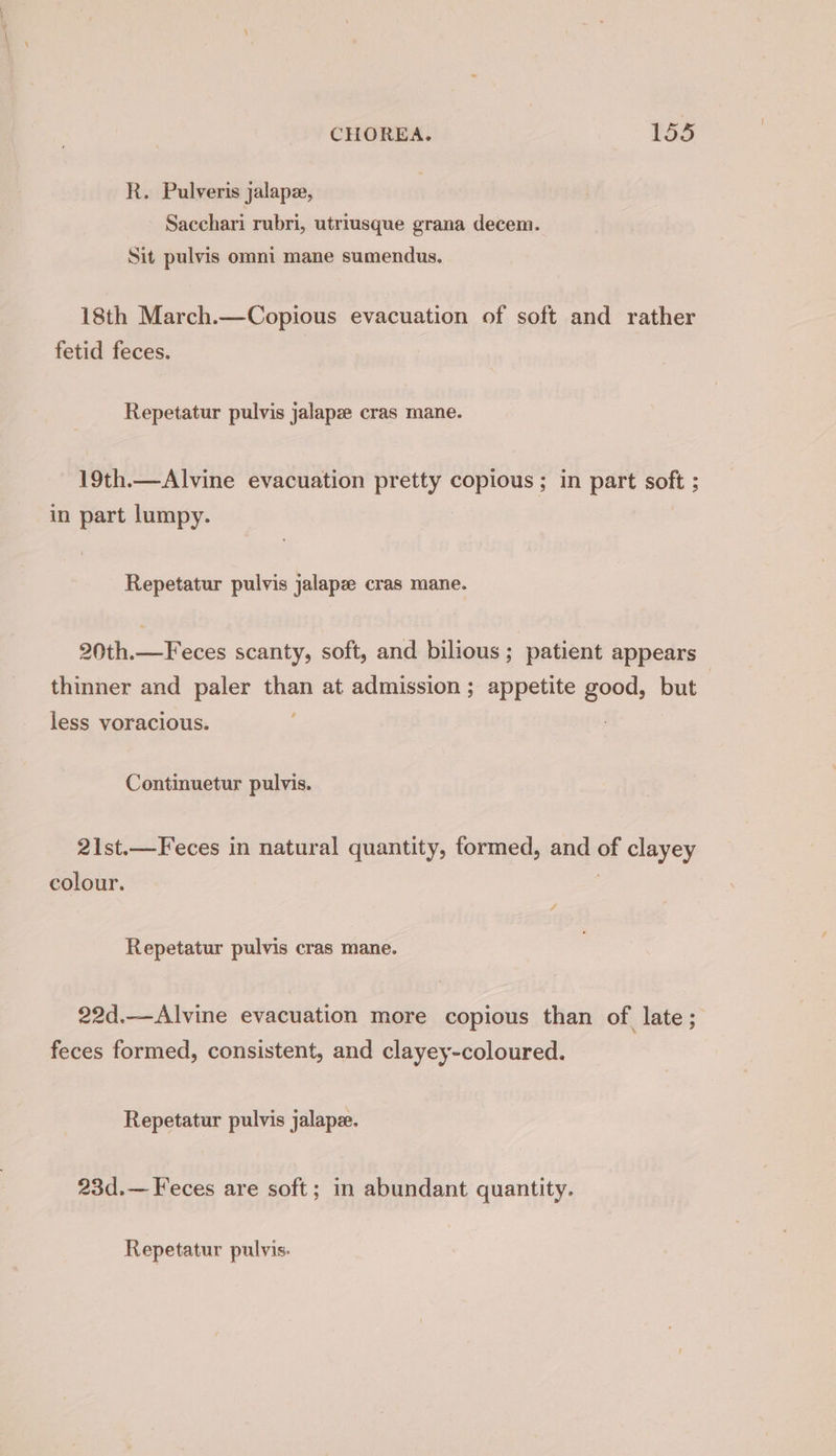 R. Pulveris jalape, Sacchari rubri, utriusque grana decem. Sit pulvis omni mane sumendus. 18th March.—Copious evacuation of soft and rather fetid feces. Repetatur pulvis jalapz cras mane. 19th.—Alvine evacuation pretty copious ; in part soft ; in part lumpy. Repetatur pulvis jalapze cras mane. 20th.—Feces scanty, soft, and bilious; patient appears thinner and paler than at admission; appetite good, but less voracious. Continuetur pulvis. 21st.—Feces in natural quantity, formed, and of clayey colour. | Repetatur pulvis cras mane. 22d.—Alvine evacuation more copious than of late ; feces formed, consistent, and clayey-coloured. Repetatur pulvis jalape. 23d.— Feces are soft; in abundant quantity. Repetatur pulvis.