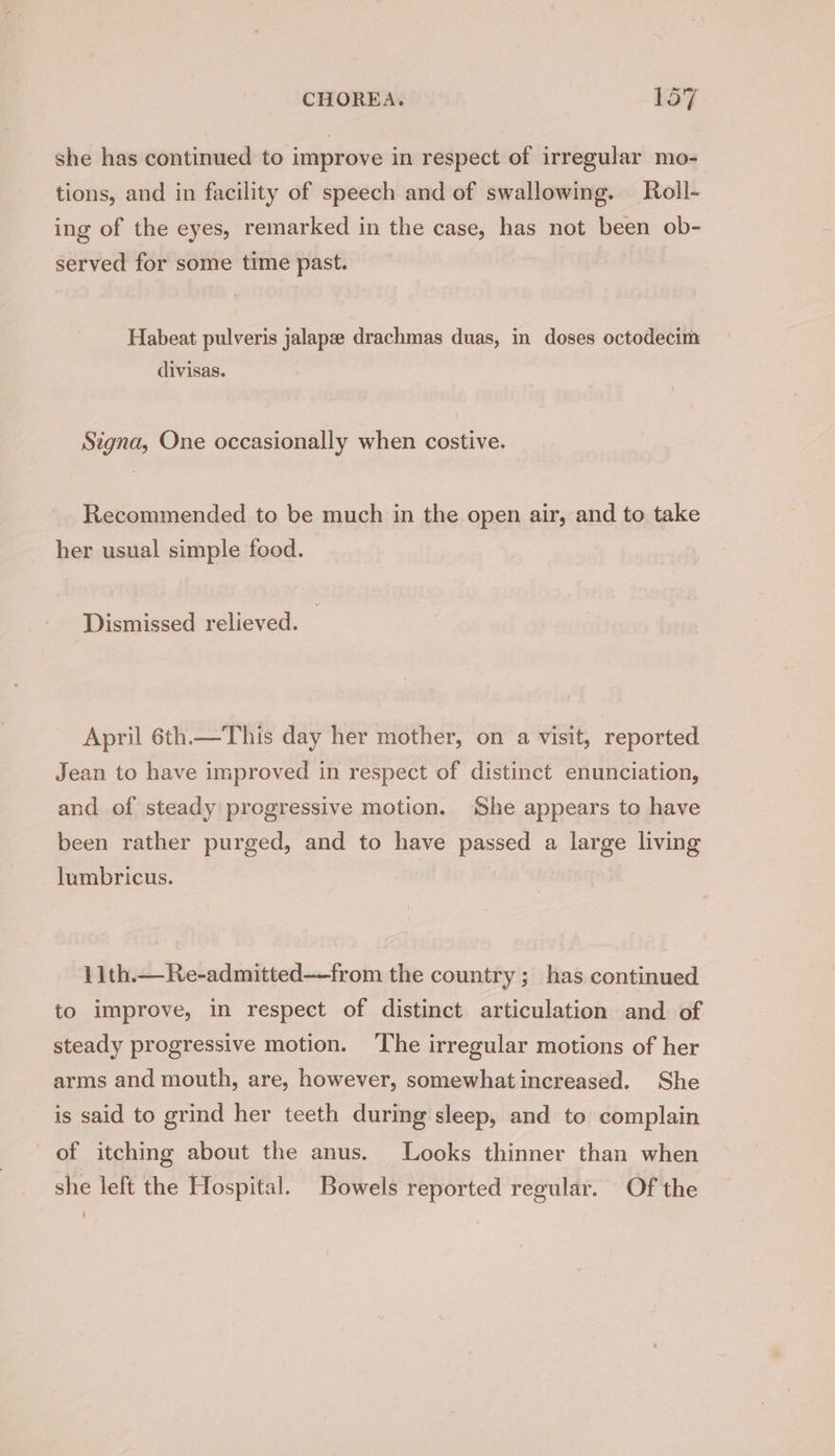 she has continued to improve in respect of irregular mo- tions, and in facility of speech and of swallowing. Roll- ing of the eyes, remarked in the case, has not been ob- served for some time past. Habeat pulveris jalapze drachmas duas, in doses octodecim divisas. Signa, One occasionally when costive. Recommended to be much in the open air, and to take her usual simple food. Dismissed relieved. April 6th.—This day her mother, on a visit, reported Jean to have improved in respect of distinct enunciation, and of steady progressive motion. ‘She appears to have been rather purged, and to have passed a large living lumbricus. | 11th.—Re-admitted—from the country ; has continued to improve, in respect of distinct articulation and of steady progressive motion. The irregular motions of her arms and mouth, are, however, somewhat increased. She is said to grind her teeth during sleep, and to complain of itching about the anus. Looks thinner than when she left the Hospital. Bowels reported regular. Of the ‘