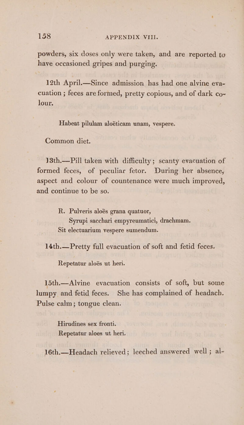 powders, six doses only were taken, and are reported to have occasioned gripes and purging. 12th April.—Since admission has had one alvine eva~ cuation ; feces are formed, pretty copious, and of dark co~ lour. Habeat pilulam aloéticam unam, vespere. Common diet. 13th.—Pill taken with difficulty; scanty evacuation of formed feces, of peculiar fetor. During her absence, aspect and colour of countenance were much improved, and continue to be so. R. Pulveris aloés grana quatuor, Syrupi sacchari empyreumatici, drachmam. Sit electuarium vespere sumendum. 14th.— Pretty full evacuation of soft and fetid feces. Repetatur aloés ut heri. 15th.—Alvine evacuation consists of soft, but some lumpy and fetid feces. She has complained of headach. Pulse calm; tongue clean. Hirudines sex fronti. Repetatur aloes ut heri. 16th.—Headach relieved; leeched answered well ; al-