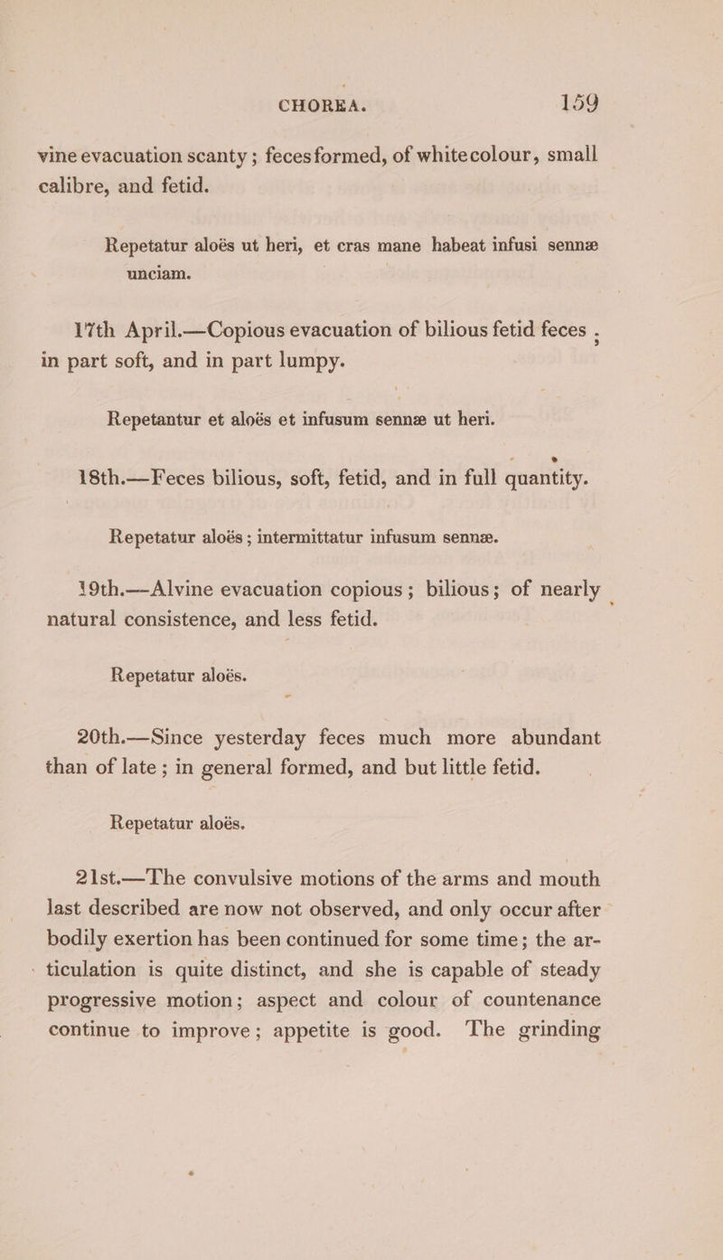 vine evacuation scanty ; fecesformed, of whitecolour, small calibre, and fetid. Repetatur aloés ut heri, et cras mane habeat infusi sennz unciam. | | 17th April.—Copious evacuation of bilious fetid feces , in part soft, and in part lumpy. Repetantur et aloés et infusum senne ut heri. 18th.—Feces bilious, soft, fetid, and in full quantity. Repetatur aloés ; intermittatur infusum senne. 19th.—Alvine evacuation copious; bilious; of nearly natural consistence, and less fetid. Repetatur aloés. 20th.—Since yesterday feces much more abundant than of late ; in general formed, and but little fetid. Repetatur aloés. 21st.—The convulsive motions of the arms and mouth Jast described are now not observed, and only occur after bodily exertion has been continued for some time; the ar- - ticulation is quite distinct, and she is capable of steady progressive motion; aspect and colour of countenance continue to improve; appetite is good. ‘The grinding