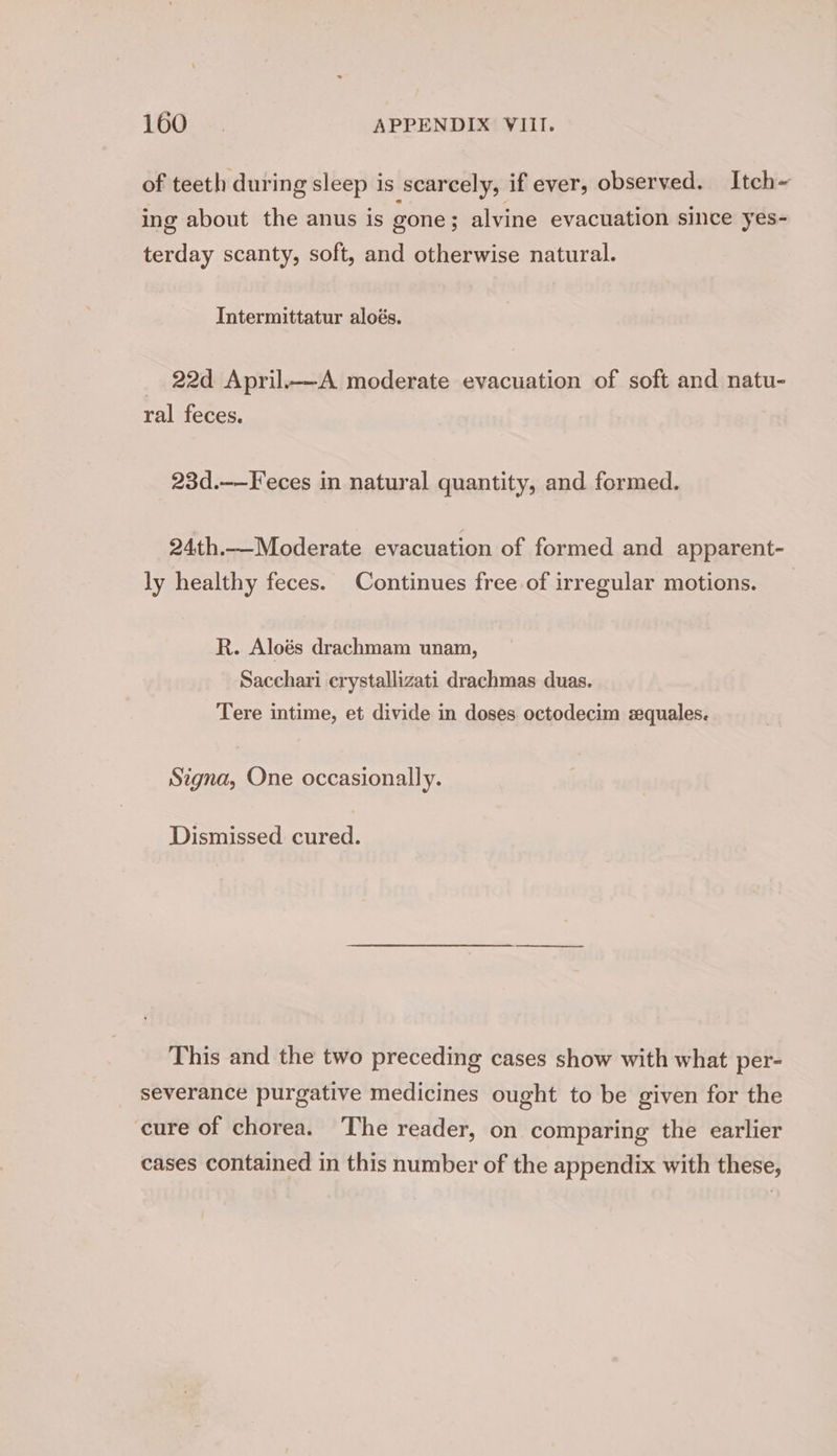 166: ~. APPENDIX VIII. of teeth during sleep is scarcely, if ever, observed. Itch~ ing about the anus is gone; alvine evacuation since yes- terday scanty, soft, and otherwise natural. Intermittatur aloés. _ 22d April.—A moderate evacuation of soft and natu- ral feces. 23d.—-Feces in natural quantity, and formed. 24th.—Moderate evacuation of formed and apparent- ly healthy feces. Continues free of irregular motions. R. Aloés drachmam unam, Sacchari crystallizati drachmas duas. Tere intime, et divide in doses octodecim zquales. Signa, One occasionally. Dismissed cured. This and the two preceding cases show with what per- severance purgative medicines ought to be given for the cure of chorea. The reader, on comparing the earlier cases contained in this number of the appendix with these,