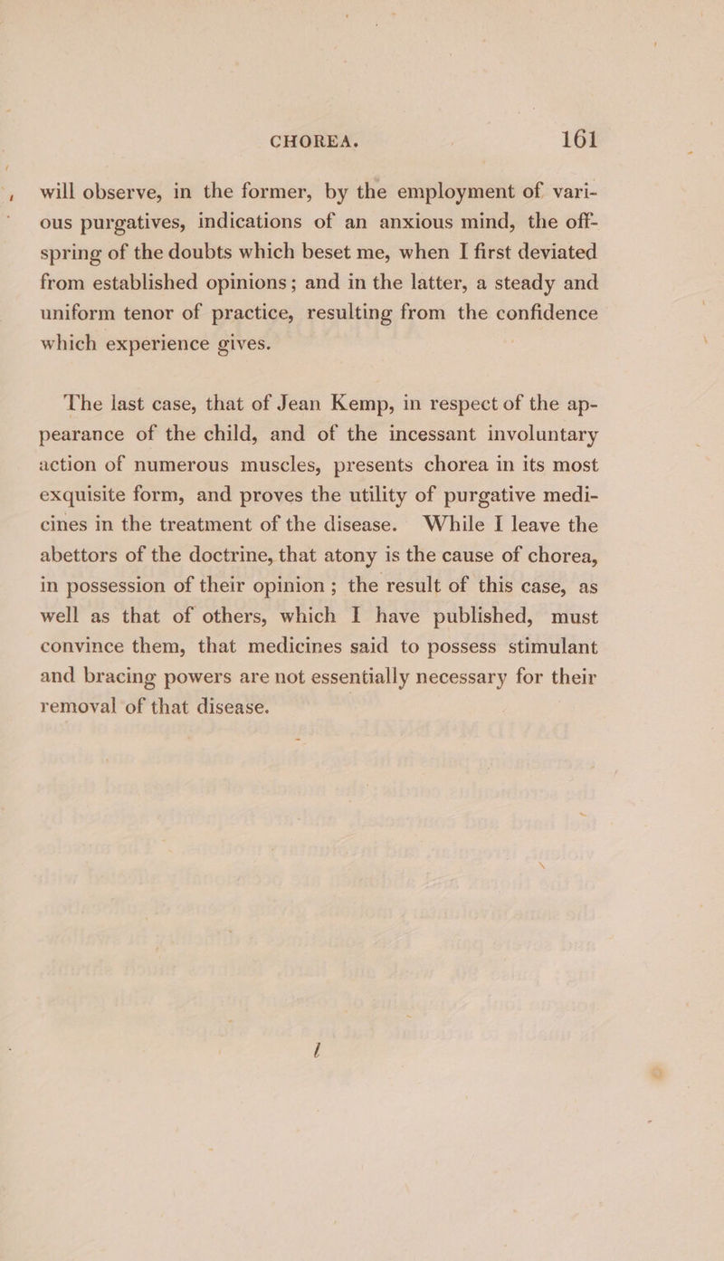 will observe, in the former, by the employment of vari- ous purgatives, indications of an anxious mind, the off- spring of the doubts which beset me, when I first deviated from established opinions; and in the latter, a steady and uniform tenor of practice, resulting from the confidence which experience gives. The last case, that of Jean Kemp, in respect of the ap- pearance of the child, and of the incessant involuntary action of numerous muscles, presents chorea in its most exquisite form, and proves the utility of purgative medi- cines in the treatment of the disease. While I leave the abettors of the doctrine, that atony is the cause of chorea, in possession of their opinion ; the result of this case, as well as that of others, which I have published, must convince them, that medicines said to possess stimulant and bracing powers are not essentially necessary for their removal of that disease. |