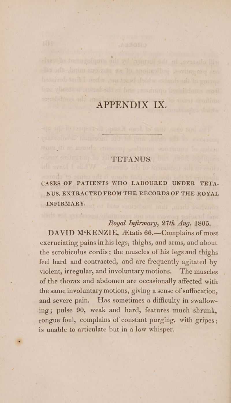 APPENDIX IX. TETANUS. CASES OF PATIENTS WHO LABOURED UNDER TETA- NUS, EXTRACTED FROM THE RECORDS OF THE ROYAL INFIRMARY. 3 Royal Infirmary, 2th Aug. 1805. DAVID M‘KENZIE, Aitatis 66.—Complains of most excruciating pains in his legs, thighs, and arms, and about the scrobiculus cordis; the muscles of his legs and thighs feel hard and contracted, and are frequently agitated by violent, irregular, and involuntary motions. ‘The muscles of the thorax and abdomen are occasionally affected with the same involuntary motions, giving a sense of suffocation, and severe pain. Has sometimes a difficulty in swallow- ing; pulse 90, weak and hard, features much shrunk, tongue foul, complains of constant purging, with gripes ; is unable to articulate but in a low whisper.