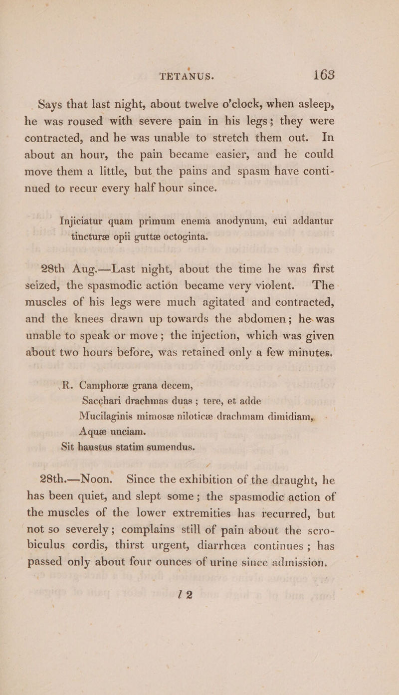 TETANUS. i683 Says that last night, about twelve o’clock, when asleep, he was roused with severe pain in his legs; they were contracted, and he was unable to stretch them out. In about an hour, the pain became easier, and he could move them a little, but the pains and spasm have conti- nued to recur every half hour since. Injiciatur quam primum enema anodynum, cui addantur tincture opii gutte octoginta. 28th Aug.—Last night, about the time he was first seized, the spasmodic action became very violent. The: muscles of his legs were much agitated and contracted, and the knees drawn up towards the abdomen; he was unable to speak or move; the injection, which was given about two hours before, was retained only a few minutes. .R. Camphore grana decem, Sacchari drachmas duas ; tere, et adde — Mucilaginis mimose nilotice drachmam dimidiam,, Aque unciam. Sit haustus statim sumendus. / 28th.— Noon. Since the exhibition of the draught, he has been quiet, and slept some; the spasmodic action of the muscles of the lower extremities has recurred, but not so severely ; complains still of pain about the scro- biculus cordis, thirst urgent, diarrhcea continues ; has passed only about four ounces of urine since admission. 12