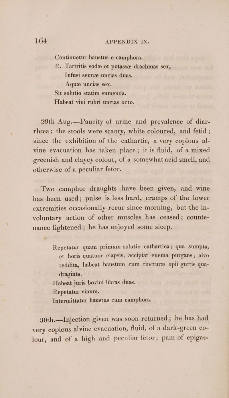 Continuetur haustus e camphora. R. Tartritis sod et potassee drachmas sex, Infusi sennze uncias duas, Aque uncias sex. Sit solutio statim sumenda. Habeat vini rubri uncias octo. 29th Aug.—Paucity of urine and prevalence of diar- rhoea; the stools were scanty, white coloured, and fetid ; since the exhibition of the cathartic, a very copious al- vine evacuation has taken place; it is fluid, of a mixed greenish and clayey colour, of a somewhat acid smell, and otherwise of a peculiar fetor. Two camphor draughts have been given, and wine has been used; pulse is less hard, cramps of the lower extremities occasionally: recur since morning, but the in- voluntary action of other muscles has ceased; counte- nance lightened ; he has enjoyed some sleep. Repetatur quam primum solutio cathartica; qua sumpta, et horis quatuor elapsis, accipiat enema purgans ; alvo reddita, habeat haustum cum tincturz opii guttis qua- draginta. ; -Habeat juris bovini libras duas. Repetatur vinum. Intermittatur haustus cum camphora. 30th.—Injection given was soon returned; he has had very copious alvine evacuation, fluid, of a dark-green co- lour, and of a high and peculiar fetor; pain of epigas~