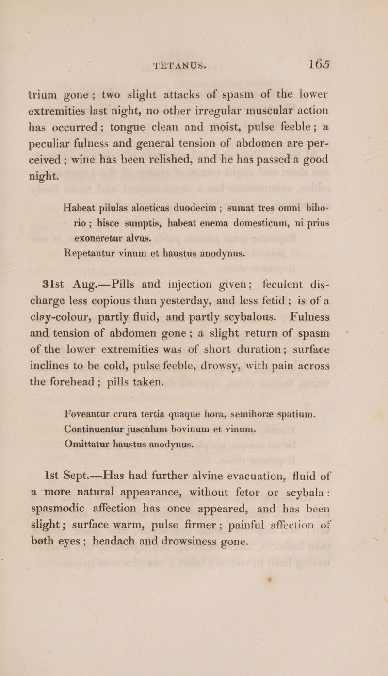 trium gone; two slight attacks of spasm of the lower extremities last night, no other irregular muscular action has occurred ; tongue clean and moist, pulse feeble; a peculiar fulness and general tension of abdomen are per- ceived ; wine has been relished, and he has passed a good night. Habeat pilulas aloeticas duodecim ; sumat tres omni bibo- rio ; hisce sumptis, habeat enema domesticum, ni prius exoneretur alvus. Repetantur vinum et haustus anodynus. 3ist Aug.—Pills and injection given; feculent dis- charge less copious than yesterday, and less fetid; is of a clay-colour, partly fluid, and partly scybalous. I ulness and tension of abdomen gone; a slight return of spasm of the lower extremities was of short duration; surface inclines to be cold, pulse feeble, drowsy, with pain across the forehead ; pills taken. Foveantur crura tertia quaque hora, semihore spatium. Continuentur jusculum bovinum et vinum. Omittatur haustus anodynus. ist Sept.—Has had further alvine evacuation, fluid of a more natural appearance, without fetor or scybala: spasmodic affection has once appeared, and has been slight; surface warm, pulse firmer; painful affection of both eyes ; headach and drowsiness gone.