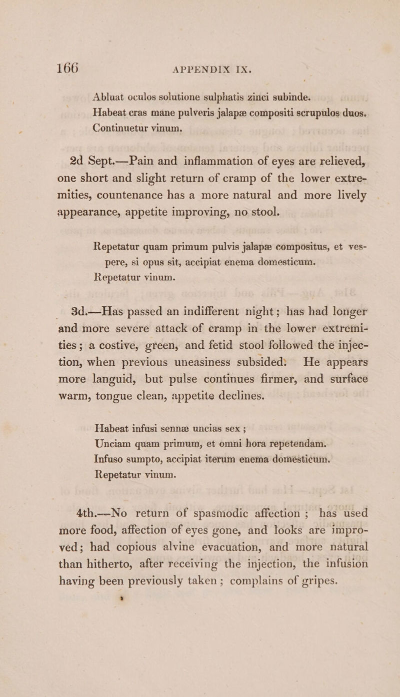 Abluat oculos solutione sulphatis zinci subinde. Habeat cras mane pulveris jalapee compositi scrupulos duos. Continuetur vinum. 2d Sept.—Pain and inflammation of eyes are relieved, one short and slight return of cramp of the lower extre- mities, countenance has a more natural and more lively appearance, appetite improving, no stool. Repetatur quam primum pulvis jalapze compositus, et ves- pere, si opus sit, accipiat enema domesticum. Repetatur vinum. _ 3d.—Has passed an indifferent night; has had longer and more severe attack of cramp in the lower extremi- ties ; a costive, green, and fetid stool followed the injec- tion, when previous uneasiness subsided: He appears more languid, but pulse continues firmer, and surface warm, tongue clean, appetite declines. Habeat infusi sennz uncias sex ; Unciam quam primum, et omni hora repetendam. Infuso sumpto, accipiat iterum enema domésticum. Repetatur vinum. 4th.-No return of spasmodic affection ; has used more food, affection of eyes gone, and looks are impro- ved; had copious alvine evacuation, and more natural than hitherto, after receiving the injection, the infusion having been previously taken ; complains of gripes.
