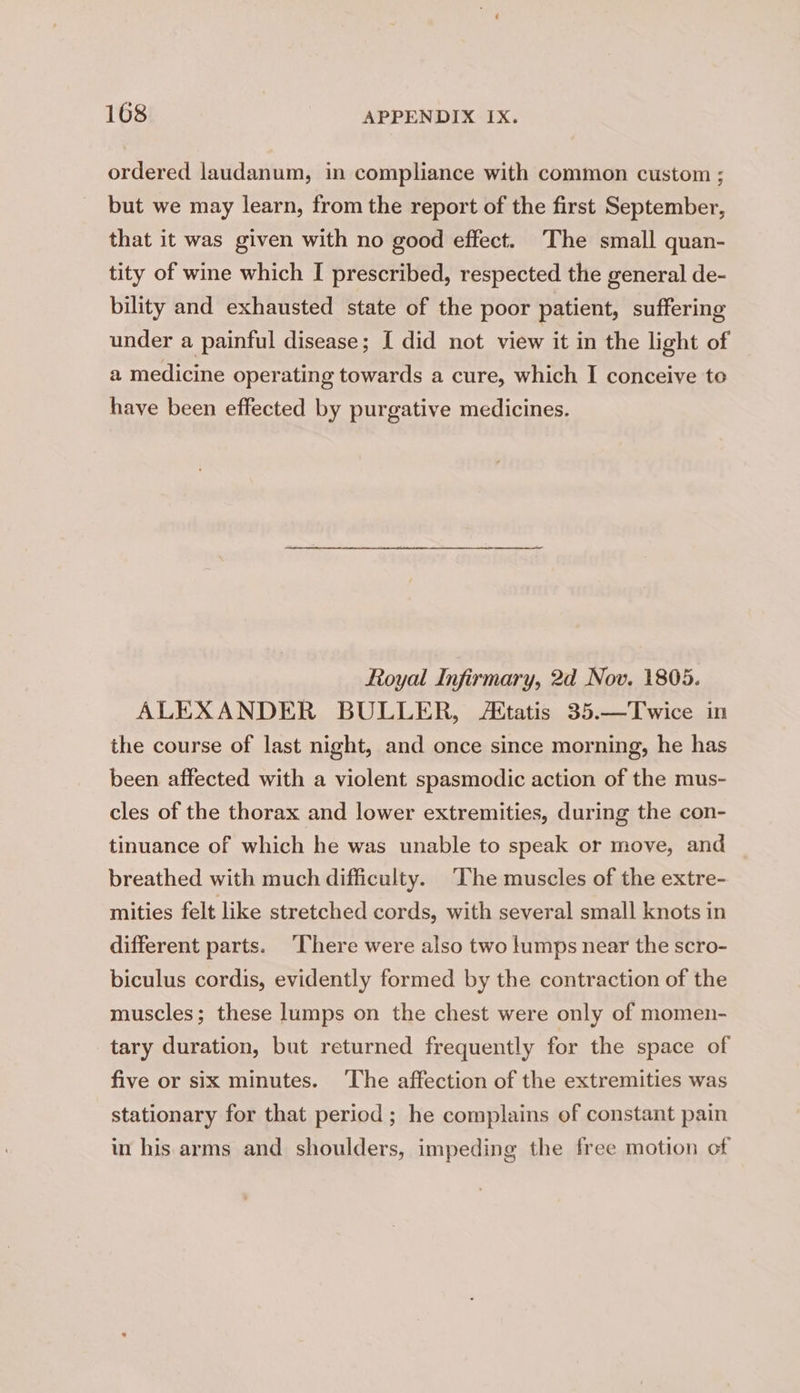 ordered laudanum, in compliance with common custom ; but we may learn, from the report of the first September, that it was given with no good effect. The small quan- tity of wine which I prescribed, respected the general de- bility and exhausted state of the poor patient, suffering under a painful disease; I did not view it in the light of a medicine operating towards a cure, which I conceive to have been effected by purgative medicines. Royal Infirmary, 2d Nov. 1805. ALEXANDER BULLER, Etatis 35.—Twice in the course of last night, and once since morning, he has been affected with a violent spasmodic action of the mus- cles of the thorax and lower extremities, during the con- tinuance of which he was unable to speak or move, and breathed with much difficulty. ‘The muscles of the extre- mities felt like stretched cords, with several small knots in different parts. ‘There were also two lumps near the scro- biculus cordis, evidently formed by the contraction of the muscles; these lumps on the chest were only of momen- tary duration, but returned frequently for the space of five or six minutes. ‘The affection of the extremities was stationary for that period; he complains of constant pain in his arms and shoulders, impeding the free motion of