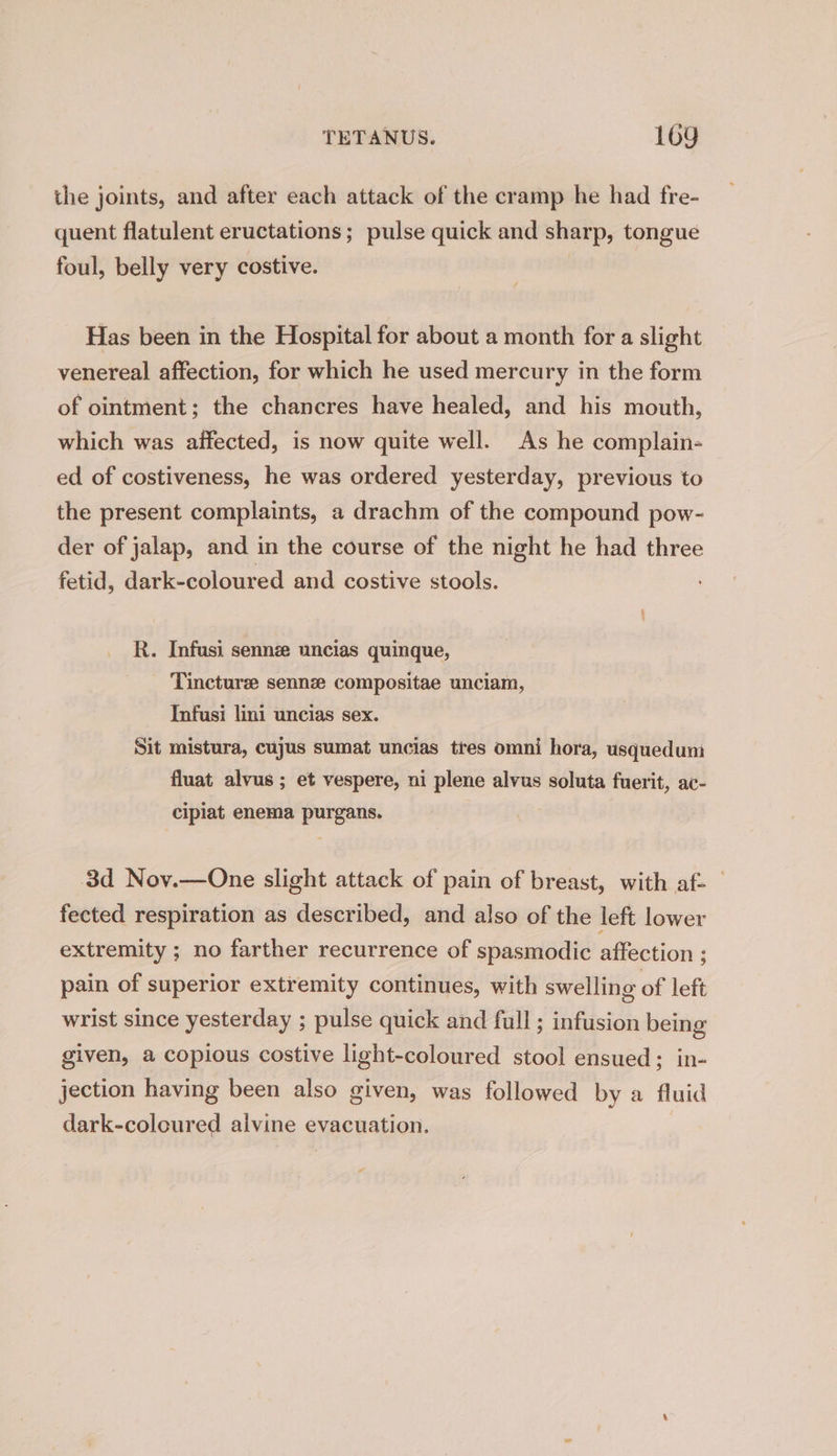the joints, and after each attack of the cramp he had fre- quent flatulent eructations; pulse quick and sharp, tongue foul, belly very costive. Has been in the Hospital for about a month for a slight venereal affection, for which he used mercury in the form of ointment; the chancres have healed, and his mouth, which was affected, is now quite well. As he complain- ed of costiveness, he was ordered yesterday, previous to the present complaints, a drachm of the compound pow- der of jalap, and in the course of the night he had three fetid, dark-coloured and costive stools. R. Infusi sennz uncias quinque, Tincturz sennz compositae unciam, Infusi lini uncias sex. Sit mistura, cujus sumat uncias tres omni hora, usquedum fluat alvus ; et vespere, ui plene alvus soluta fuerit, ac- cipiat enema purgans. 3d Nov.—One slight attack of pain of breast, with af- | fected respiration as described, and also of the left lower extremity ; no farther recurrence of spasmodic affection ; pain of superior extremity continues, with swelling of left wrist since yesterday ; pulse quick and full ; infusion being given, a copious costive light-coloured stool ensued; in- jection having been also given, was followed by a fluid dark-coloured alvine evacuation.