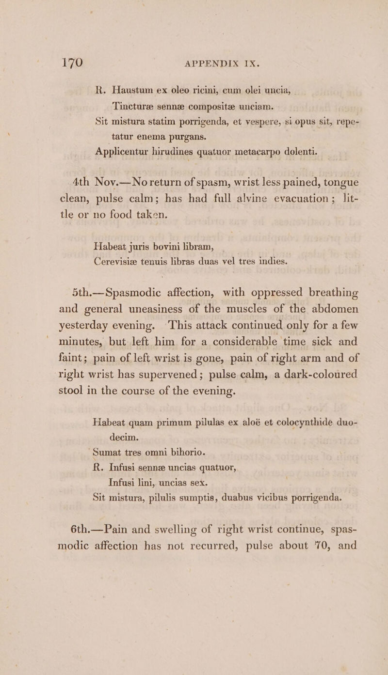 R. Haustum ex oleo ricini, cum olei uncia, | Tinctures sennz composite unciam. Sit mistura statim porrigenda, et vespere, si opus sit, repe- tatur enema purgans. Applicentur hirudines quatuor metacarpo dolenti. 4th Nov.—No return of spasm, wrist less pained, tongue clean, pulse calm; has had full alvine evacuation ; lit- tle or no food taken. Habeat juris bovini libram, Cerevisize tenuis libras duas vel tres indies. 5th.—Spasmodic affection, with oppressed breathing and general uneasiness of the muscles of the abdomen yesterday evening. This attack continued only for a few minutes, but left him for a considerable ‘time sick and faint; pain of left wrist is gone, pain of right arm and of ‘right wrist has supervened; pulse calm, a dark-coloured stool in the course of the evening. Habeat quam primum pilulas ex aloé et colocynthide duo- decim. -Sumat tres omni bihorio. R. Infusi senne uncias quatuor, Infusi lini, uncias sex. Sit mistura, pilulis sumptis, duabus vicibus porrigenda. 6th.—Pain and swelling of right wrist continue, spas- modic affection has not recurred, pulse about 70, and