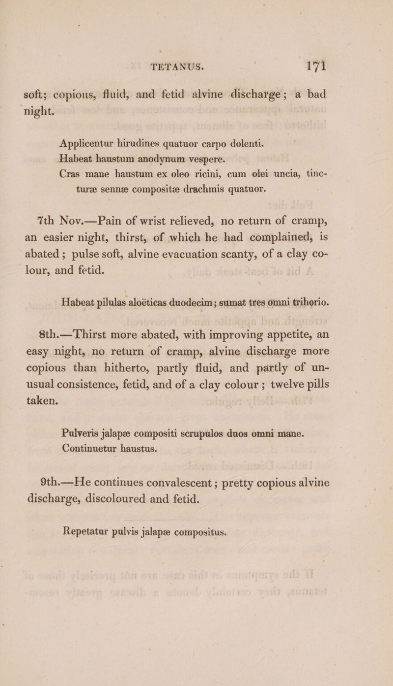 soft;. copious, fluid, and fetid alvine discharge; a bad night. Applicentur hirudines quatuor carpo dolenti. Habeat haustum anodynum vespere. Cras mane haustum ex oleo ricini, cum olei uncia, tinc- turee sennee composite drachmis quatuor. th Nov.—Pain of wrist relieved, no return of cramp, an easier night, thirst, of which he had complained, is abated ; pulse soft, alvine evacuation scanty, of a clay co- lour, and fetid. : Habeat pilulas aloéticas duodecim; sumat tres omni trihorio. 8th.—Thirst more abated, with improving appetite, an easy night, no return of cramp, alvine discharge more copious than hitherto, partly fluid, and partly of un- usual consistence, fetid, and of a clay colour ; twelve pills taken. fotho a Pulveris jalapz compositi scrupulos duos omni mane. Continuetur haustus. 9th.—He continues convalescent ; pretty copious alvine discharge, discoloured and fetid. Repetatur pulvis jalapze compositus.
