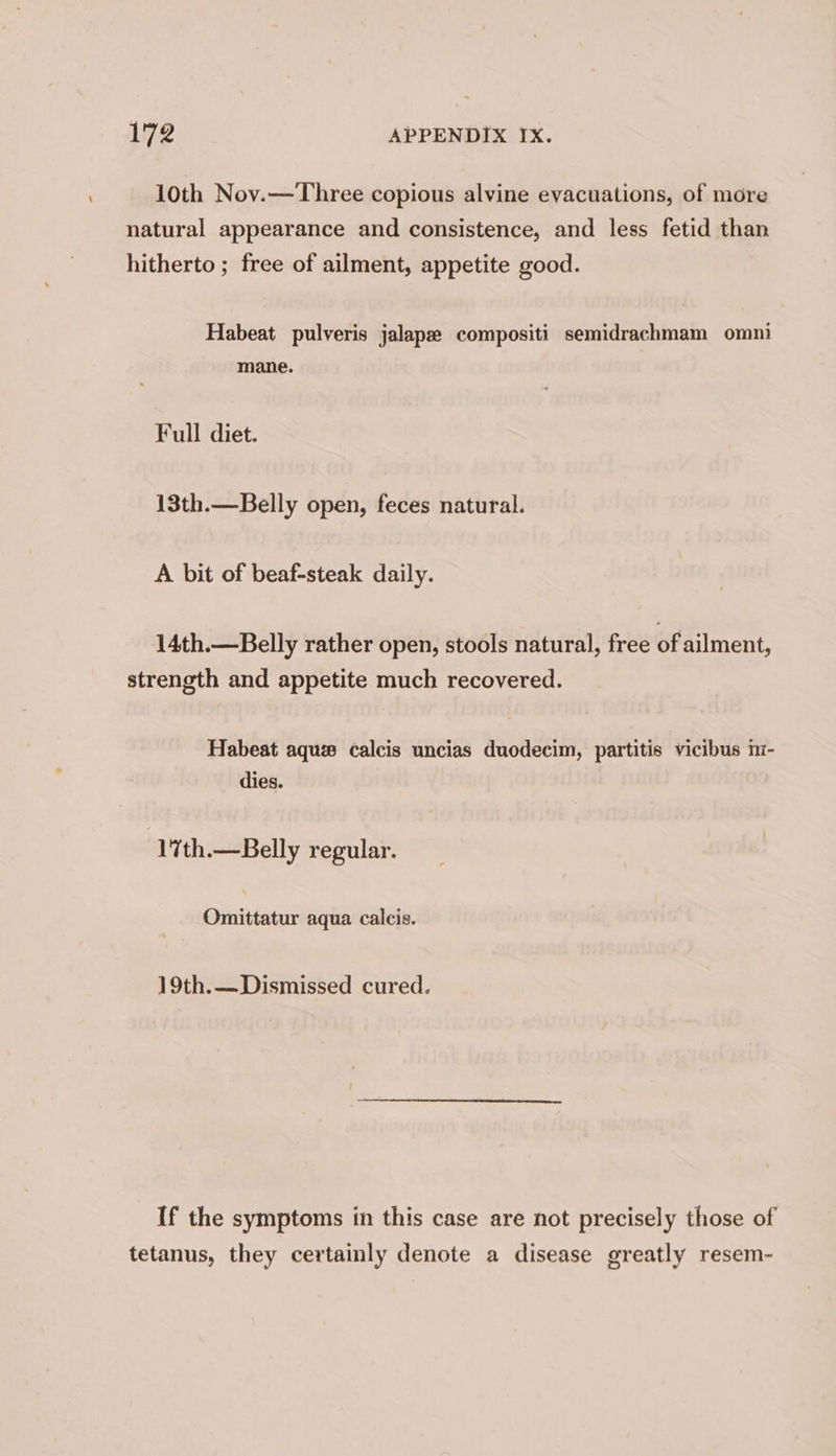 10th Nov.— Three copious alvine evacuations, of more natural appearance and consistence, and less fetid than hitherto ; free of ailment, appetite good. Habeat pulveris jalape compositi semidrachmam omni mane. Full diet. 13th.—Belly open, feces natural. A bit of beaf-steak daily. 14th.—Belly rather open, stools natural, free of ailment, strength and appetite much recovered. Habeat aque calcis uncias duodecim, partitis vicibus m- dies. | 17th.— Belly regular. Omittatur aqua calcis. 19th.—Dismissed cured. If the symptoms in this case are not precisely those of tetanus, they certainly denote a disease greatly resem-
