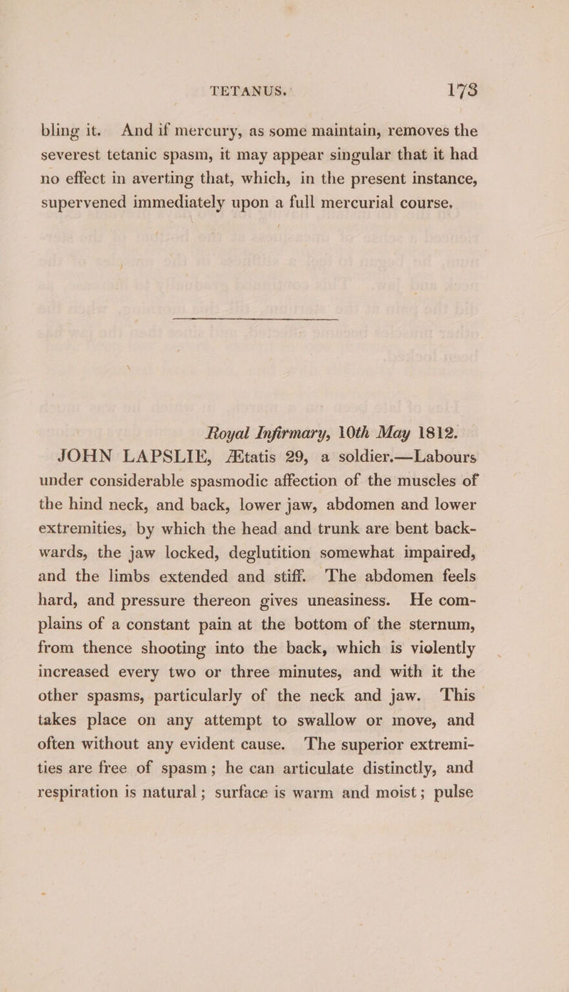 bling it. And if mercury, as some maintain, removes the severest tetanic spasm, it may appear singular that it had no effect in averting that, which, in the present instance, supervened immediately upon a full mercurial course. Royal Infirmary, 10th May 1812. JOHN LAPSLIE, Attatis 29, a soldier.—Labours under considerable spasmodic affection of the muscles of the hind neck, and back, lower jaw, abdomen and lower extremities, by which the head and trunk are bent back- wards, the jaw locked, deglutition somewhat impaired, and the limbs extended and stiff. The abdomen feels hard, and pressure thereon gives uneasiness. He com- plains of a constant pain at the bottom of the sternum, from thence shooting into the back, which is violently increased every two or three minutes, and with it the other spasms, particularly of the neck and jaw. This — takes place on any attempt to swallow or move, and often without any evident cause. The superior extremi- ties are free of spasm; he can articulate distinctly, and respiration is natural; surface is warm and moist; pulse