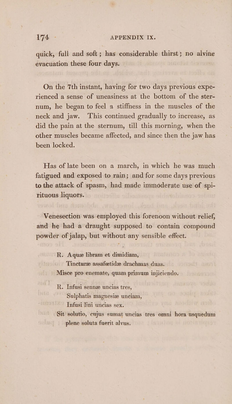 quick, full and soft ; has considerable thirst; no alvine evacuation these four days. On the 7th instant, having for two days previous expe- rienced a sense of uneasiness at the bottom of the ster- num, he began to feel a stiffness in the muscles of the neck and jaw. ‘This continued gradually to increase, as did the pain at the sternum, till this morning, when the other muscles became affected, and since then the jaw has been locked. Has of late been on a march, in which he was much fatigued and exposed to rain; and for some days previous to the attack of spasm, had made immoderate use of spi- rituous liquors. Venesection was employed this forenoon without relief, and he had a draught supposed to contain compound powder of jalap, but without any sensible effect. R. Aquz libram et dimidiam, Tincture assafeetide drachmas duas. Misce pro enemate, quam primum injiciendo. R. Infusi sennz uncias tres, Sulphatis magnesiz unciam, Infusi lini uncias sex. Sit solutio, cuyus sumat uncias tres omni hora usquedum plene soluta fuerit alvus,