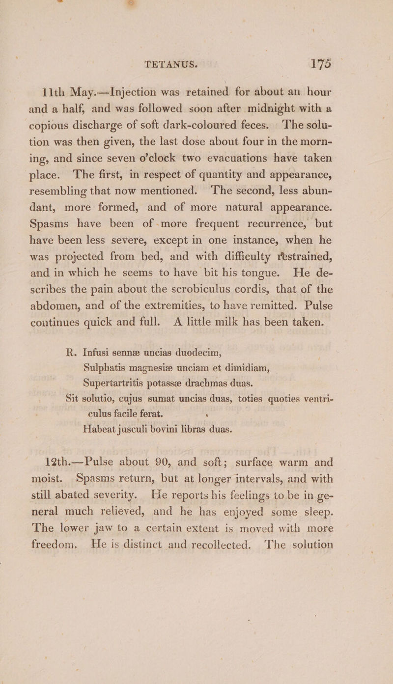 11th May.—Injection was retained for about an hour and a half, and was followed soon after midnight with a copious discharge of soft dark-coloured feces. The solu- tion was then given, the last dose about four in the morn- ing, and since seven o’clock two evacuations have taken place. The first, in respect of quantity and appearance, resembling that now mentioned. ‘The second, less abun- dant, more formed, and of more natural appearance. Spasms have been of-more frequent recurrence, but have been less severe, except in one instance, when he was projected from bed, and with difficulty restrained, and in which he seems to have bit his tongue. He de- scribes the pain about the scrobiculus cordis, that of the abdomen, and of the extremities, to have remitted. Pulse continues quick and full. A little milk has been taken. R. Infusi sennz uncias duodecim, Sulphatis magnesize unciam et dimidiam, Supertartritis potassse drachmas duas. Sit solutio, cujus sumat uncias duas, toties quoties ventri- culus facile ferat. : Habeat jusculi bovini libras duas. 12th.—Pulse about 90, and soft; surface warm and moist. Spasms return, but at longer intervals, and with still abated severity. He reports his feelings to be in ge- neral much relieved, and he has enjoyed some sleep. The lower jaw to a certain extent is moved with more freedom. He is distinct and recollected. The solution