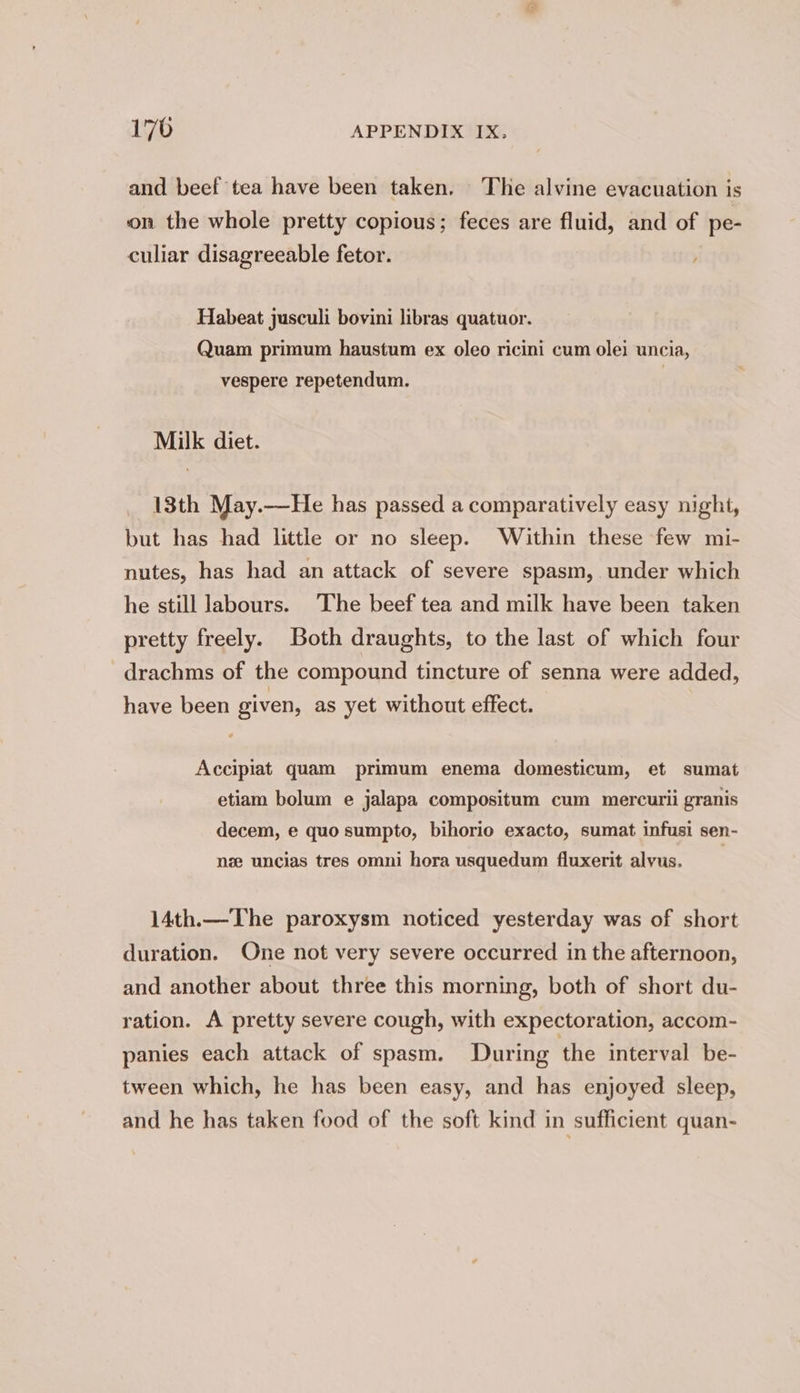 and beef tea have been taken. The alvine evacuation is on the whole pretty copious; feces are fluid, and of pe- culiar disagreeable fetor. Habeat jusculi bovini libras quatuor. Quam primum haustum ex oleo ricini cum olei uncia, vespere repetendum. Milk diet. 13th May.—He has passed a comparatively easy night, but has had little or no sleep. Within these few mi- nutes, has had an attack of severe spasm, under which he still labours. The beef tea and milk have been taken pretty freely. Both draughts, to the last of which four drachms of the compound tincture of senna were added, have been given, as yet without effect. Accipiat quam primum enema domesticum, et sumat etiam bolum e jalapa compositum cum mercurii granis decem, e quo sumpto, bihorio exacto, sumat infusi sen- nze uncias tres omni hora usquedum fluxerit alvus. . 14th.—The paroxysm noticed yesterday was of short duration. One not very severe occurred in the afternoon, and another about three this morning, both of short du- ration. A pretty severe cough, with expectoration, accom- panies each attack of spasm. During the interval be- tween which, he has been easy, and has enjoyed sleep, and he has taken food of the soft kind in sufficient quan-