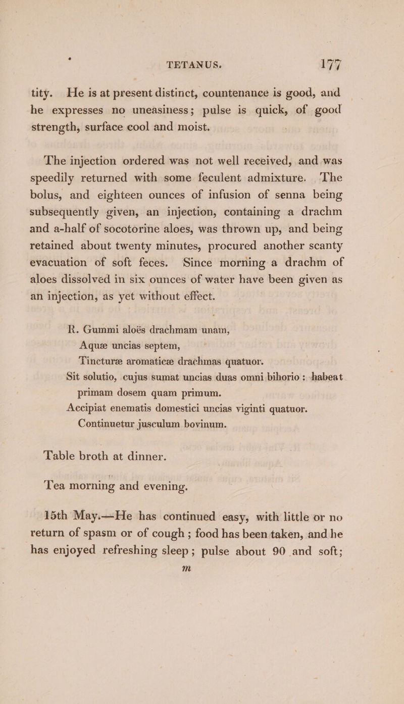 tity. He is at present distinct, countenance is good, and he expresses no uneasiness; pulse is quick, of good strength, surface cool and moist. The injection ordered was not well received, and was speedily returned with some feculent admixture. ‘The bolus, and eighteen ounces of infusion of senna being subsequently given, an injection, containing a drachm and a-half of socotorine aloes, was thrown up, and being retained about twenty minutes, procured another scanty evacuation of soft feces. Since morning a drachm of aloes dissolved in six ounces of water have been given as an injection, as yet without effect. R. Gummi aloés drachmam unam, Aque uncias septem, Tincture aromatice drachmas quatuor. Sit solutio, cujus sumat uncias duas omni bihorio : -habeat. primam dosem quam primum. Accipiat enematis domestici uncias viginti quatuor. Continuetur jusculum bovinum. Table broth at dinner. Tea morning and evening. 15th May.—He has continued easy, with little or no return of spasm or of cough ; food has been taken, and he has enjoyed refreshing sleep; pulse about 90 and soft; m