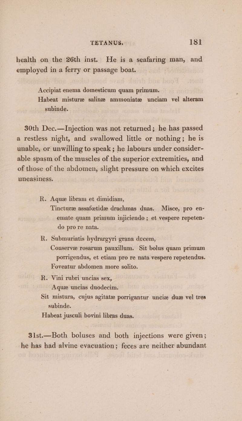 health on the 26th inst. He is a seafaring man, and employed in a ferry or passage boat. Accipiat enema domesticum quam primum. Habeat misturze saline ammoniate unciam vel alteram subinde. 30th Dec.—Injection was not returned; he has passed a restless night, and swallowed little or nothing ; he is unable, or unwilling to speak ; he labours under consider- able spasm of the muscles of the superior extremities, and of those of the abdomen, slight pressure on which excites uneasiness. R. Aque libram et dimidiam, Tinctures assafoetidee drachmas duas. Misce, pro en- emate quam primum injiciendo ; et vespere repeten- do pro re nata. R. Submuriatis hydrargyri grana decem, Conserve rosarum pauxillum. Sit bolus quam primum porrigendus, et etiam pro re nata vespere repetendus. Foveatur abdomen more solito. R. Vini rubri uncias sex, Aquee uncias duodecim. Sit mistura, cujus agitate porrigantur uncie duze vel tres subinde. : Habeat jusculi bovini libras duas. 3lst.—Both boluses and both injections were given; he has had alvine evacuation; feces are neither abundant