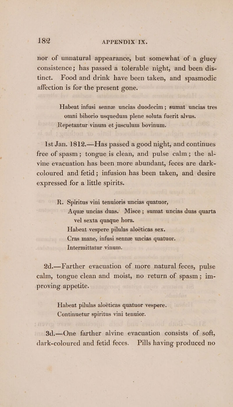 nor of unnatural appearance, but somewhat of a gluey consistence; has passed a tolerable night, and been dis- tinct. Food and drink have been taken, and spasmodic affection is for the present gone. Habeat infusi sennz uncias duodecim; sumat uncias tres omni bihorio usquedum plene soluta fuerit alvus. Repetantur vinum et jusculum bovinum. Ist Jan. 1812.—Has passed a good night, and continues free of spasm; tongue is clean, and pulse calm; the al- vine evacuation has been more abundant, feces are dark- coloured and fetid; infusion has been taken, and desire expressed for a little spirits. R. Spiritus vini tenuioris uncias quatuor, Aquze uncias duas.’ Misce ; sumat uncias duas quarta vel sexta quaque hora. Habeat vespere pilulas aloéticas sex. Cras mane, infusi sennz uncias quatuor. Intermittatur vinum. 2d.—Farther evacuation of more natural feces, pulse calm, tongue clean and moist, no return of spasm; im- proving appetite. Habeat pilulas aloéticas quatuor vespere. Continuetur spiritus vini tenuior. 3d.—One farther alvine evacuation consists of soft, dark-coloured and fetid feces. Pills having produced no
