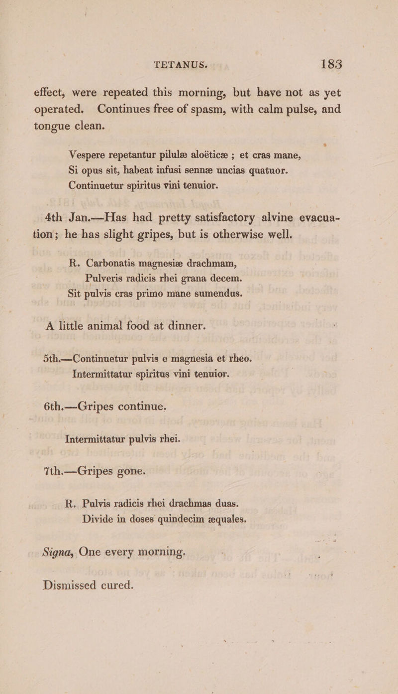 effect, were repeated this morning, but have not as yet operated. Continues free of spasm, with calm pulse, and tongue clean. Vespere repetantur pilulz aloétice ; et cras mane, Si opus sit, habeat infusi sennze uncias quatuor. Continuetur spiritus vini tenuior. 4th Jan.—Has had pretty satisfactory alvine evacua- tion; he has slight gripes, but is otherwise well. R. Carbonatis magnesie drachmam, Pulveris radicis rhei grana decem. Sit pulvis cras primo mane sumendus. A little animal food at dinner. 5th.—Continuetur pulvis e magnesia et rheo. Intermittatur spiritus vini tenuior. 6th.—Gripes continue. Intermittatur pulvis rhe. Yth.—Gripes gone. R. Pulvis radicis rhei drachmas duas. Divide in doses quindecim zquales. Signa, One every morning. Dismissed cured.
