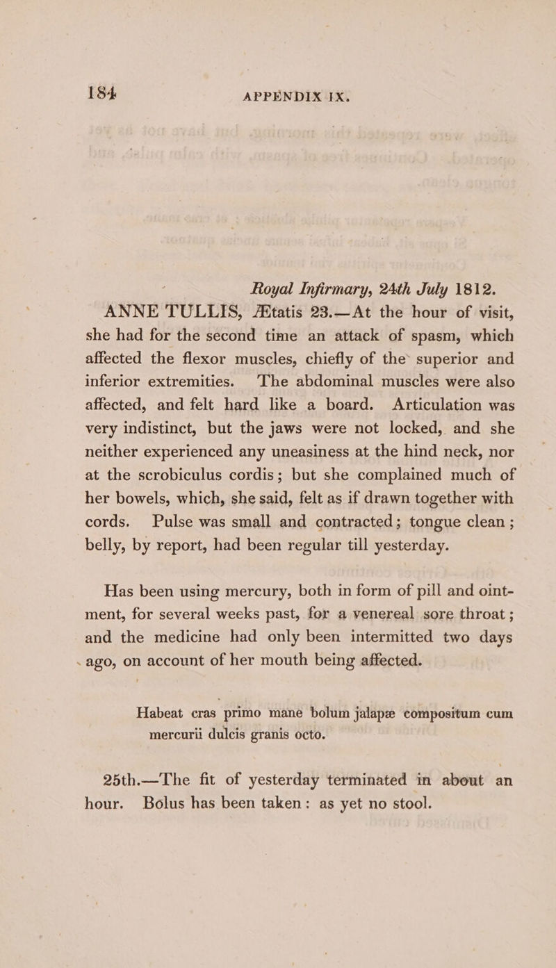 Royal Infirmary, 24th July 1812. ANNE TULLIS, tatis 23.—At the hour of visit, she had for the second time an attack of spasm, which affected the flexor muscles, chiefly of the’ superior and inferior extremities. The abdominal muscles were also affected, and felt hard like a board. Articulation was very indistinct, but the jaws were not locked, and she neither experienced any uneasiness at the hind neck, nor at the scrobiculus cordis; but she complained much of her bowels, which, she said, felt as if drawn together with cords. Pulse was small and contracted; tongue clean ; belly, by report, had been regular till yesterday. Has been using mercury, both in form of pill and oint- ment, for several weeks past, for a venereal sore throat ; and the medicine had only been intermitted two days .ago, on account of her mouth being affected. Habeat cras primo mane bolum jalape compositum cum mercurii dulcis granis octo. 25th.—The fit of yesterday terminated in about an hour. Bolus has been taken: as yet no stool.
