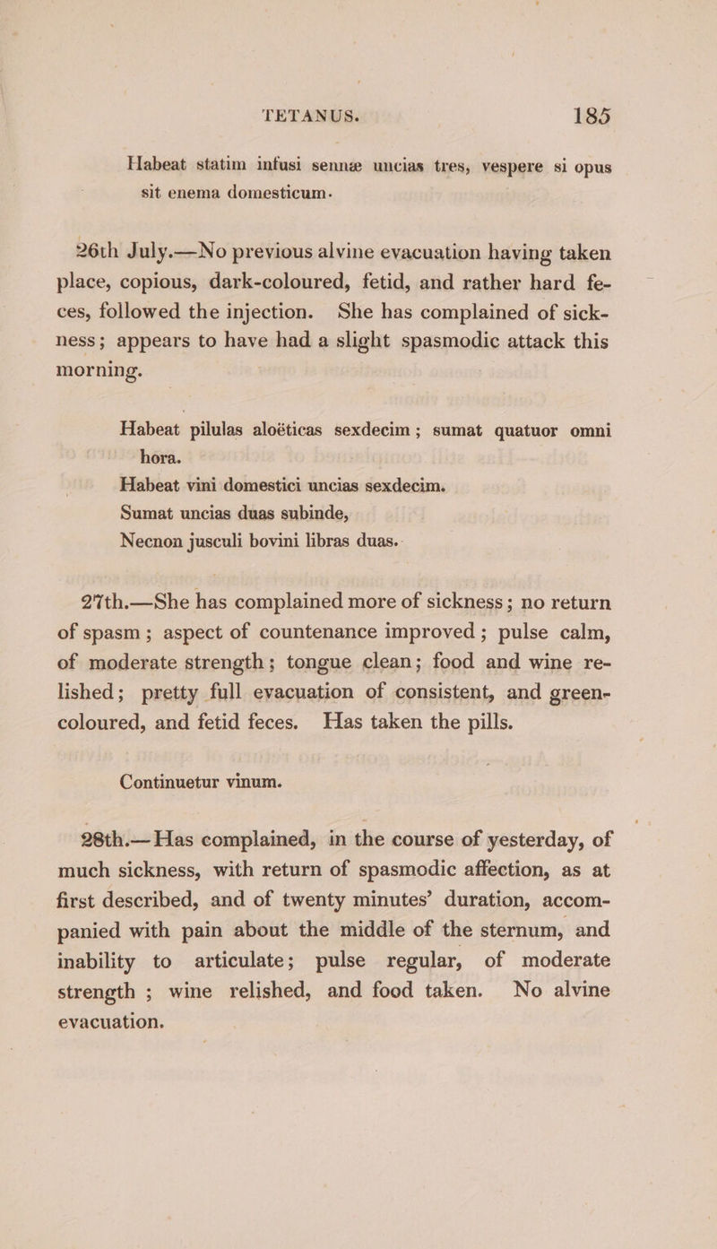 Habeat statim infusi senne uncias tres, vespere si opus sit enema domesticum. 26th J uly.—No previous alvine evacuation having taken place, copious, dark-coloured, fetid, and rather hard fe- ces, followed the injection. She has complained of sick- ness; appears to have had a slight spasmodic attack this morning. | Habeat pilulas aloéticas sexdecim ; sumat quatuor omni hora. Habeat vini domestici uncias sexdecim. Sumat uncias duas subinde, Necnon jusculi bovini libras duas.. 27%th.—She has complained more of sickness ; no return of spasm; aspect of countenance improved ; pulse calm, of moderate strength; tongue clean; food and wine re- lished; pretty full evacuation of consistent, and green- coloured, and fetid feces. Has taken the pills. Continuetur vinum. 28th.— Has complained, in the course of yesterday, of much sickness, with return of spasmodic affection, as at first described, and of twenty minutes’ duration, accom- panied with pain about the middle of the sternum, and inability to articulate; pulse regular, of moderate strength ; wine relished, and food taken. No alvine evacuation.