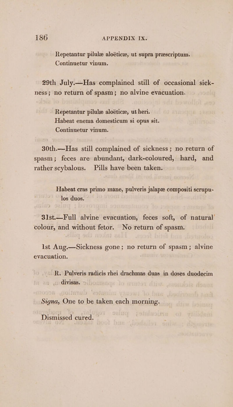 Repetantur pilulz aloéticee, ut supra preescriptum. Continuetur vinum. 29th July.—Has complained still of occasional sick- ness; no return of spasm; no alvine evacuation. Repetantur pilule aloétice, ut heri. Habeat enema domesticum si opus sit. Continuetur vinum. 30th.——-Has still complained of sickness; no return of spasm; feces are abundant, dark-coloured, hard, and rather scybalous. Pills have been taken. Habeat cras primo mane, pulveris jalapze compositi scrupu- los duos. 3lst.—Full alvine evacuation, feces soft, of natural’ colour, and without fetor. No return of spasm. Ist Aug.—Sickness gone; no return of spasm; alvine evacuation. R. Pulveris radicis rhei drachmas duas in doses duodecim _.. divisas. Signa, One to be taken each morning.