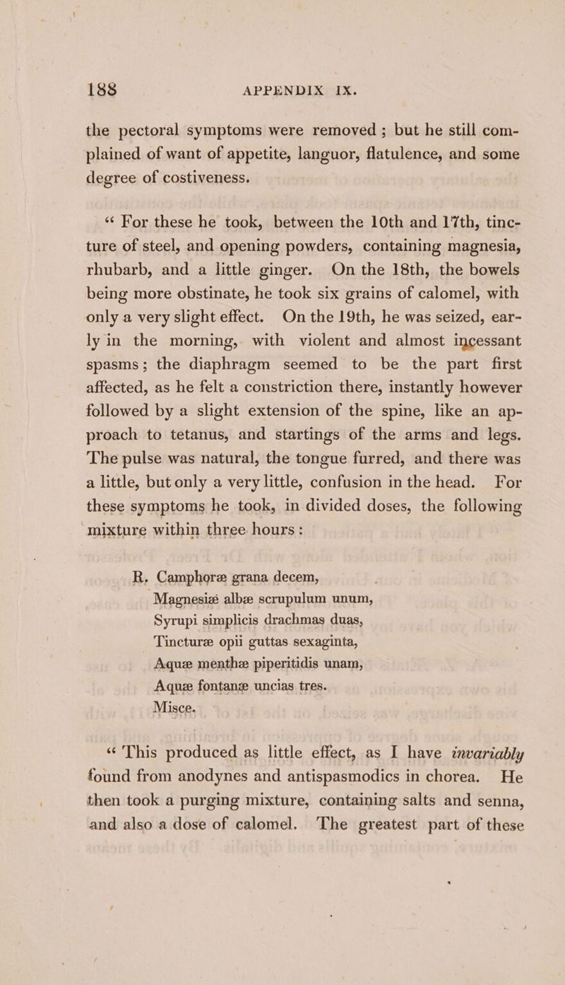 the pectoral symptoms were removed ; but he still com- plained of want of appetite, languor, flatulence, and some degree of costiveness. ‘‘ For these he took, between the 10th and 17th, tinc- ture of steel, and opening powders, containing magnesia, rhubarb, and a little ginger. On the 18th, the bowels being more obstinate, he took six grains of calomel, with only a very slight effect. On the 19th, he was seized, ear- ly in the morning, with violent and almost incessant spasms; the diaphragm seemed to be the part first affected, as he felt a constriction there, instantly however followed by a slight extension of the spine, like an ap- proach to tetanus, and startings of the arms and legs. The pulse was natural, the tongue furred, and there was a little, but only a very little, confusion in the head. For these symptoms he took, in divided doses, the following mixture within three hours : R. Camphore grana decem, Magnesizé albze scrupulum unum, Syrupi simplicis drachmas duas, Tincture opii guttas sexaginta, Aque menthe piperitidis unam, Aquze fontanz uncias tres. Misce. “This produced as little effect, as I have invariably found from anodynes and antispasmodics in chorea. He then took a purging mixture, containing salts and senna, and also a dose of calomel. The greatest part of these