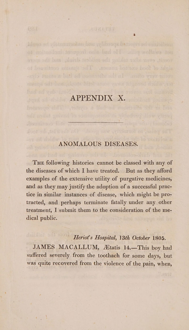 APPENDIX X. ANOMALOUS DISEASES. Tue following histories cannot be classed with any of the diseases of which I have treated. But as they afford examples of the extensive utility of purgative medicines, and as they may justify the adoption of a successful prac- tice in similar instances of disease, which might be pro- tracted, and perhaps terminate fatally under any other treatment, I submit them to the consideration of the me- dical public. Heriot’s Hospital, 13th October 1805. JAMES MACALLUM, Aitatis 14.—This boy had suffered severely from the toothach for some days, but was quite recovered from the violence of the pain, when,