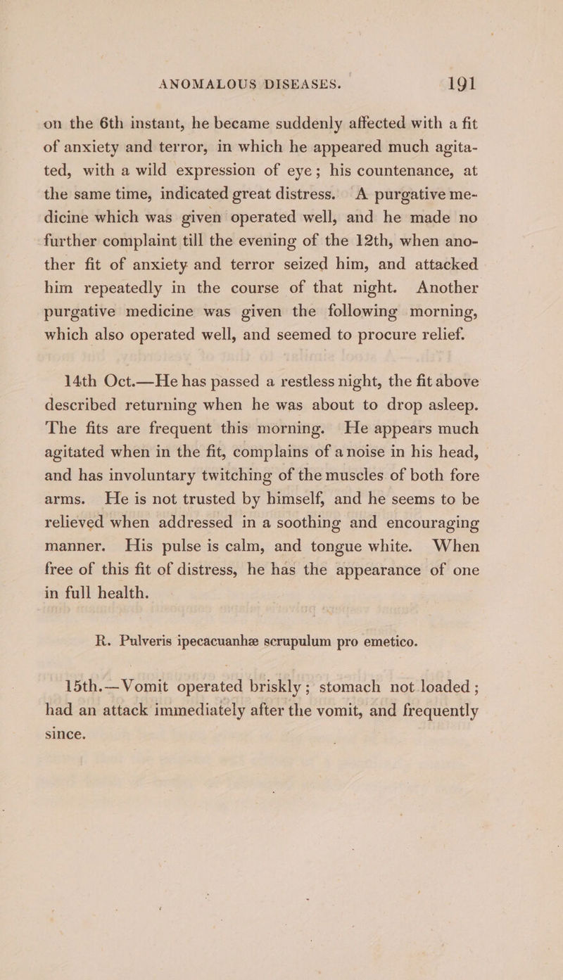 on the 6th instant, he became suddenly affected with a fit of anxiety and terror, in which he appeared much agita- ted, with a wild expression of eye; his countenance, at the same time, indicated great distress. A purgative me- dicine which was given operated well, and he made no further complaint till the evening of the 12th, when ano- ther fit of anxiety and terror seized him, and attacked him repeatedly in the course of that night. Another purgative medicine was given the following morning, which also operated well, and seemed to procure relief. 14th Oct.—He has passed a restless night, the fit above described returning when he was about to drop asleep. The fits are frequent this morning. He appears much agitated when in the fit, complains of a noise in his head, and has involuntary twitching of the muscles of both fore arms. He is not trusted by himself, and he seems to be relieved when addressed in a soothing and encouraging manner. His pulse is calm, and tongue white. When free of this fit of distress, he has the appearance of one in full health. R. Pulveris ipecacuanhe scrupulum pro emetico. 15th.— Vomit operated briskly ; stomach not loaded ; had an attack immediately after the vomit, and frequently since.