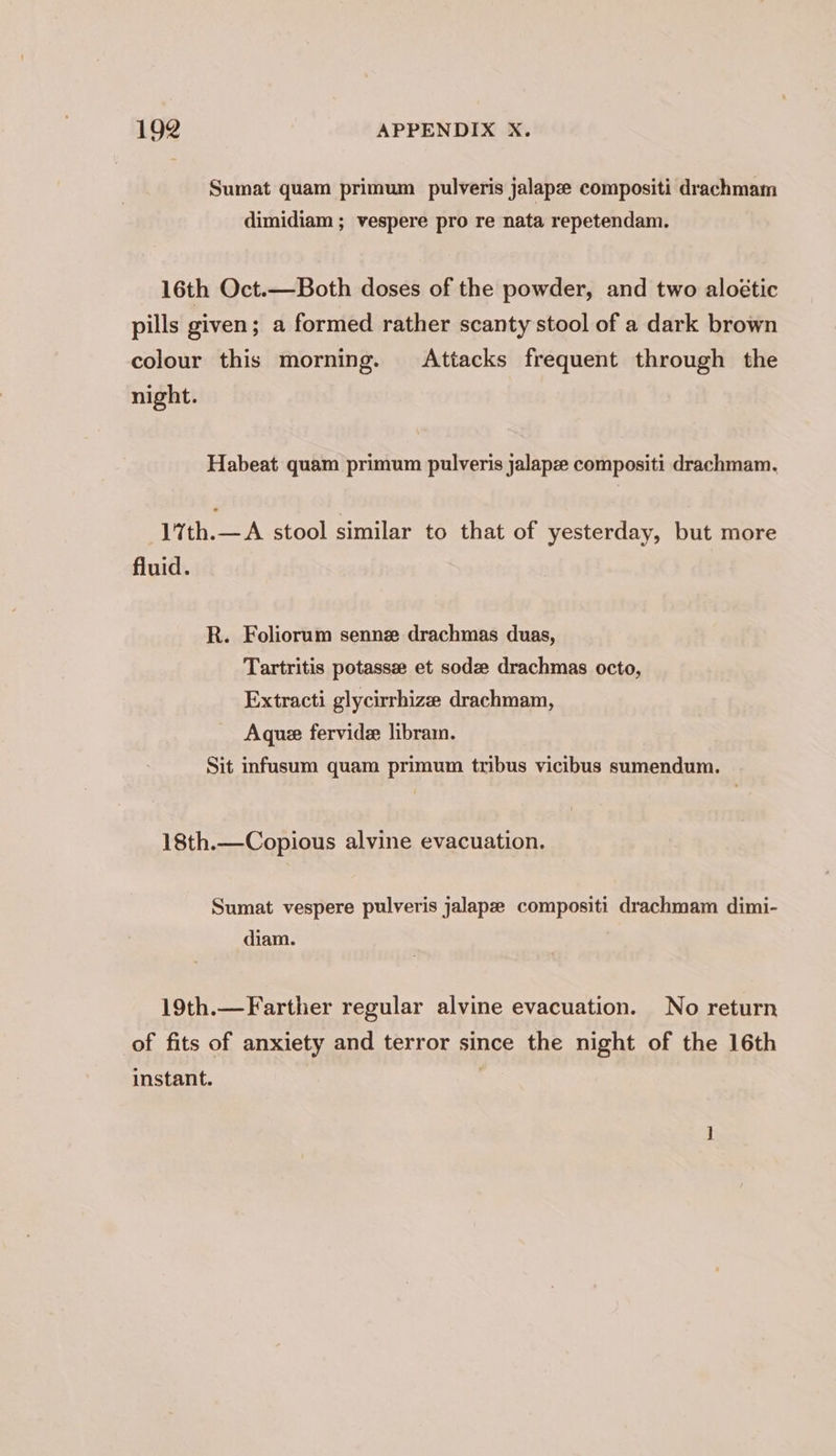 Sumat quam primum pulveris jalapee compositi drachmam dimidiam ; vespere pro re nata repetendam. 16th Oct.—Both doses of the powder, and two aloétic pills given; a formed rather scanty stool of a dark brown colour this morning. Attacks frequent through the night. Habeat quam primum pulveris jalapze compositi drachmam. 1%th.—A stool similar to that of yesterday, but more fluid. R. Foliorum sennze drachmas duas, Tartritis potasse et sodz drachmas octo, Extracti glycirrhize drachmam, Aque fervide librain. Sit infusum quam primum tribus vicibus sumendum. 18th.—Copious alvine evacuation. Sumat vespere pulveris jalapze compositi drachmam dimi- diam. 19th.—Farther regular alvine evacuation. No return of fits of anxiety and terror since the night of the 16th instant.