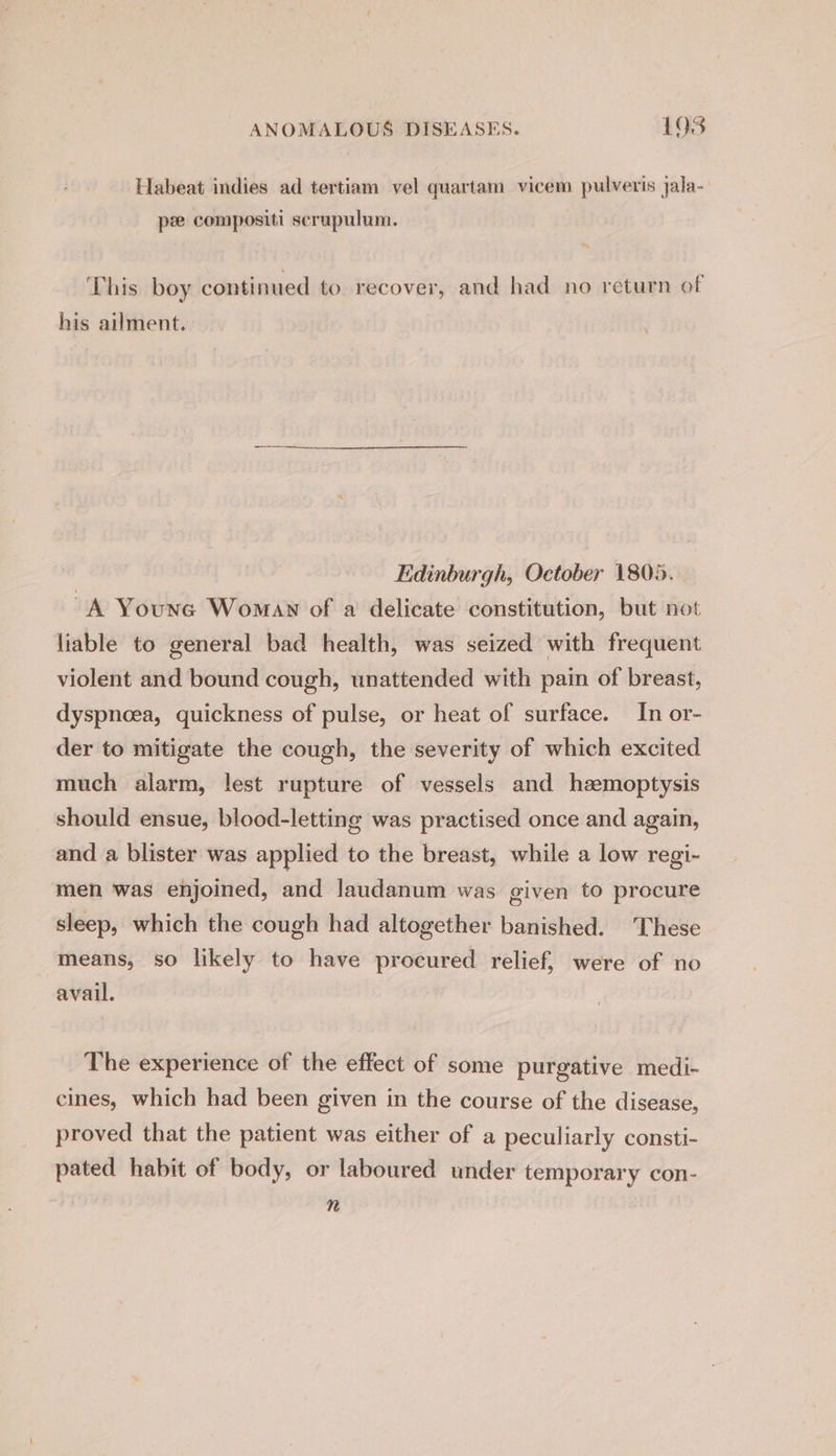 Habeat indies ad tertiam vel quartam vicem pulveris jala- pz compositi scrupulum. This boy continued to recover, and had no return of his ailment. Edinburgh, October 1805. “A Youne Woman of a delicate constitution, but not liable to general bad health, was seized with frequent violent and bound cough, unattended with pain of breast, dyspnoea, quickness of pulse, or heat of surface. In or- der to mitigate the cough, the severity of which excited much alarm, lest rupture of vessels and hemoptysis should ensue, blood-letting was practised once and again, and a blister was applied to the breast, while a low regi- men was enjoined, and laudanum was given to procure sleep, which the cough had altogether banished. These means, so likely to have procured relief, were of no avail. The experience of the effect of some purgative medi- cines, which had been given in the course of the disease, proved that the patient was either of a peculiarly consti- pated habit of body, or laboured under temporary con- n