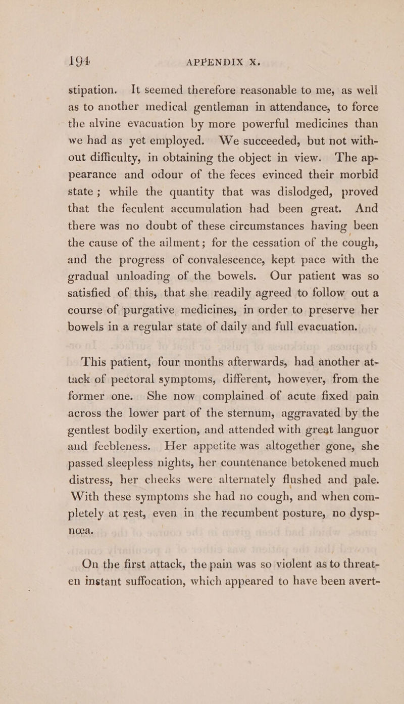 stipation. It seemed therefore reasonable to me, as well as to another medical gentleman in attendance, to force the alvine evacuation by more powerful medicines than we had as yet employed. We succeeded, but not with- out difficulty, in obtaining the object in view. The ap- pearance and odour of the feces evinced their morbid state ; while the quantity that was dislodged, proved that the feculent accumulation had been great. And there was no doubt of these circumstances having: been the cause of the ailment; for the cessation of the cough, and the progress of convalescence, kept pace with the gradual unloading of the bowels. Our patient was so satisfied of this, that she readily agreed to follow out a course of purgative medicines, in order to preserve her bowels in a regular state of daily and full evacuation. This patient, four months afterwards, had another at- tack of pectoral symptoms, different, however, from the former one. She now complained of acute fixed pain across the lower part of the sternum, aggravated by the gentlest bodily exertion, and attended with great languor and feebleness. Her appetite was altogether gone, she passed sleepless nights, her countenance betokened much distress, her cheeks were alternately flushed and pale. With these symptoms she had no cough, and when com- pletely at rest, even in the recumbent posture, no dysp- noea. On the first attack, the pain was so violent as to threat- en instant suffocation, which appeared to have been avert-