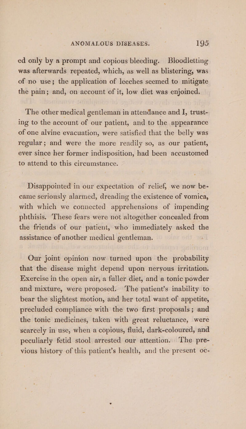 ed only by a prompt and copious bleeding. Bloodletting was afterwards repeated, which, as well as blistering, was of no use; the application of leeches seemed to mitigate the pain; and, on account of it, low diet was enjoined. The other medical gentleman in attendance and I, trust- ing to the account of our patient, and to the appearance of one alvine evacuation, were satisfied that the belly was regular; and were the more readily so, as our patient, ever since her former indisposition, had been accustomed to attend to this circumstance. Disappointed in our expectation of relief, we now be- came seriously alarmed, dreading the existence of vomica, with which we connected apprehensions of impending phthisis. These fears were not altogether concealed from the friends of our patient, who immediately asked the assistance of another medical gentleman. Our joint opinion now turned upon the probability that the disease might depend upon neryous irritation. Exercise in the open air, a fuller diet, and a tonic powder and mixture, were proposed. ‘The patient’s inability to bear the slightest motion, and her total want of appetite, precluded compliance with the two first proposals; and the tonic medicines, taken with great reluctance, were scarcely in use, when a copious, fluid, dark-coloured, and peculiarly fetid stool arrested our attention. The pre-— vious history of this patient’s health, and the present oc-