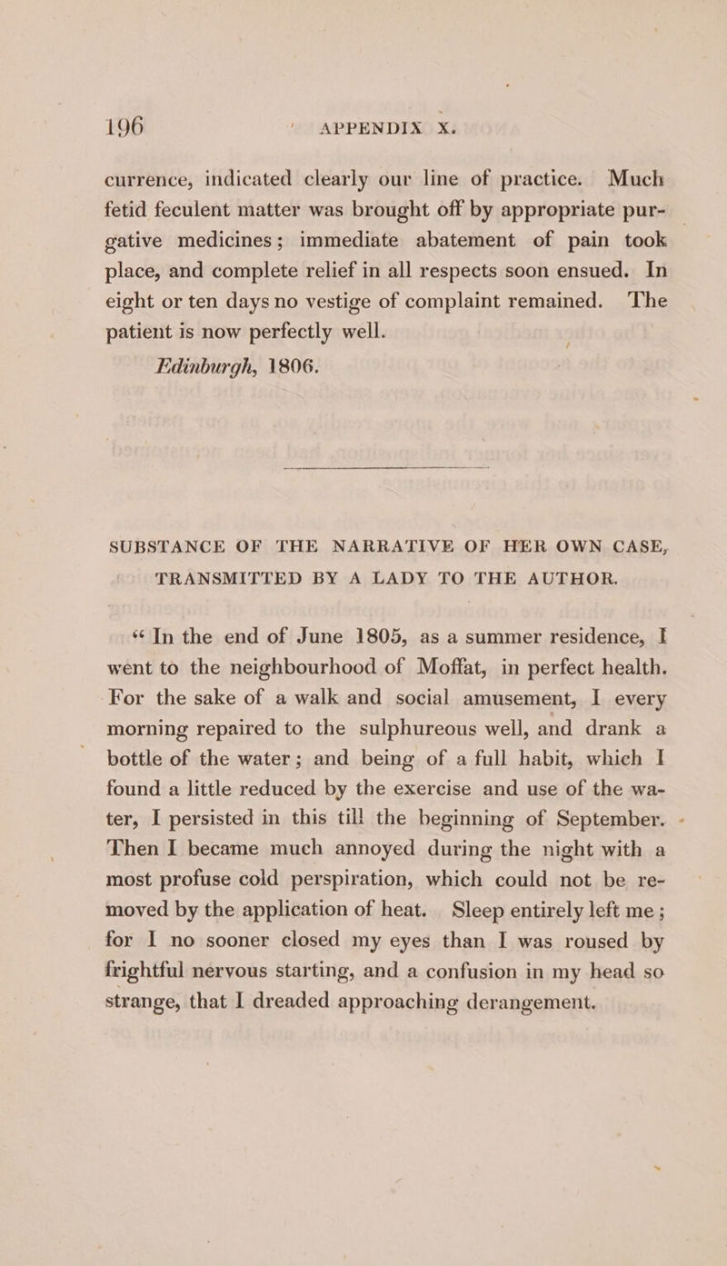 currence, indicated clearly our line of practice. Much fetid feculent matter was brought off by appropriate pur- gative medicines; immediate abatement of pain took place, and complete relief in all respects soon ensued. In eight or ten days no vestige of complaint remained. The patient is now perfectly well. Edinburgh, 1806. SUBSTANCE OF THE NARRATIVE OF HER OWN CASE, TRANSMITTED BY A LADY TO THE AUTHOR. ‘¢ In the end of June 1805, as a summer residence, I went to the neighbourhood of Moffat, in perfect health. For the sake of a walk and social amusement, I every morning repaired to the sulphureous well, and drank a bottle of the water; and being of a full habit, which I found a little reduced by the exercise and use of the wa- ter, I persisted in this till the beginning of September. - Then I became much annoyed during the night with a most profuse cold perspiration, which could not be re- moved by the application of heat. Sleep entirely left me ; for I no sooner closed my eyes than I was roused by frightful nervous starting, and a confusion in my head so strange, that I dreaded approaching derangement.