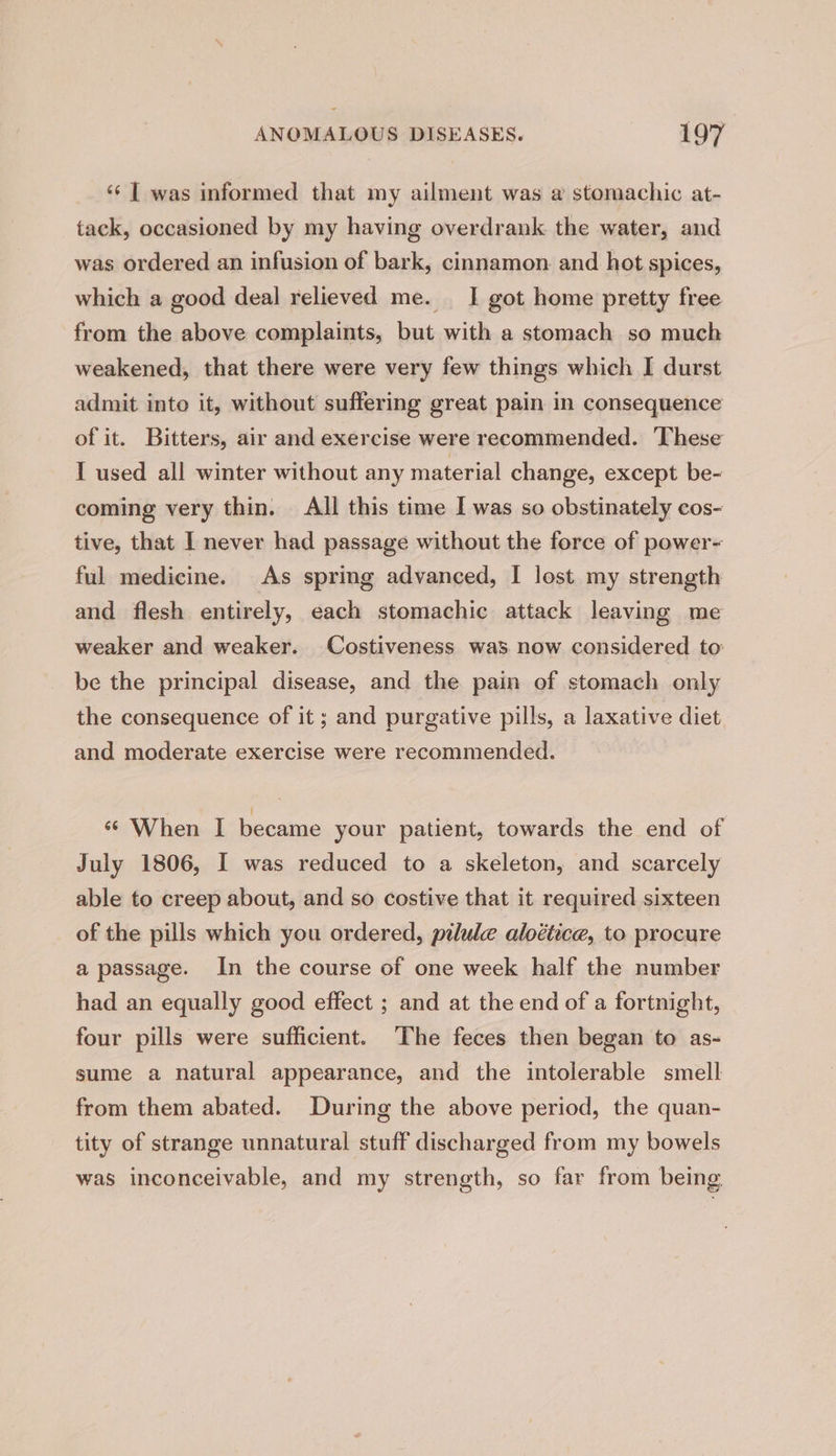 ‘¢ | was informed that my ailment was a stomachic at- tack, occasioned by my having overdrank the water, and was ordered an infusion of bark, cinnamon. and hot spices, which a good deal relieved me. _ I got home pretty free from the above complaints, but with a stomach so much weakened, that there were very few things which I durst admit into it, without suffering great pain in consequence of it. Bitters, air and exercise were recommended. These I used all winter without any material change, except be- coming very thin. All this time I was so obstinately cos- tive, that I never had passage without the force of power- ful medicine. As spring advanced, I lost my strength and flesh entirely, each stomachic attack leaving me weaker and weaker. Costiveness was now considered to: be the principal disease, and the pain of stomach only the consequence of it ; and purgative pills, a laxative diet and moderate exercise were recommended. « When I became your patient, towards the end of July 1806, I was reduced to a skeleton, and scarcely able to creep about, and so costive that it required sixteen of the pills which you ordered, pilule aloétice, to procure a passage. In the course of one week half the number had an equally good effect ; and at the end of a fortnight, four pills were sufficient. The feces then began to as- sume a natural appearance, and the intolerable smell from them abated. During the above period, the quan- tity of strange unnatural stuff discharged from my bowels was inconceivable, and my strength, so far from being