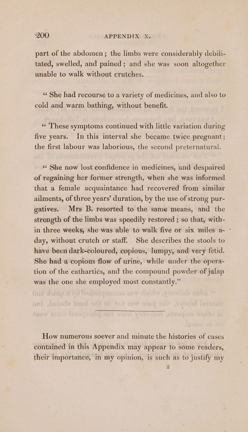 part of the abdomen; the limbs were considerably debili- tated, swelled, and pained; and she was soon altogether unable to walk without crutches. ‘¢ She had recourse to a variety of medicines, and also to cold and warm bathing, without benefit. ‘“ ‘These symptoms continued with little variation during five years. In this interval she became twice pregnant ; the first labour was laborious, the second preternatural. ‘«* She now lost confidence in medicines, and despaired of regaining her former strength, when she was informed that a female acquaintance had recovered from similar ailments, of three years’ duration, by the use of strong pur- gatives. Mrs B. resorted to the same means, and the strength of the limbs was speedily restored ; so that, with- in three weeks; she was able to walk five or six miles a- ~ day, without crutch or staff. She describes the stools to have been dark-coloured, copious, lumpy, and very fetid. She had a'copious flow of urine, while under the opera- tion of the cathartics, and the compound powder of jalap was the one she employed most constantly.” How numerous soever and minute the histories of cases contained in this Appendix may appear to some readers, their importance, in my opinion, is such as to justify my 2