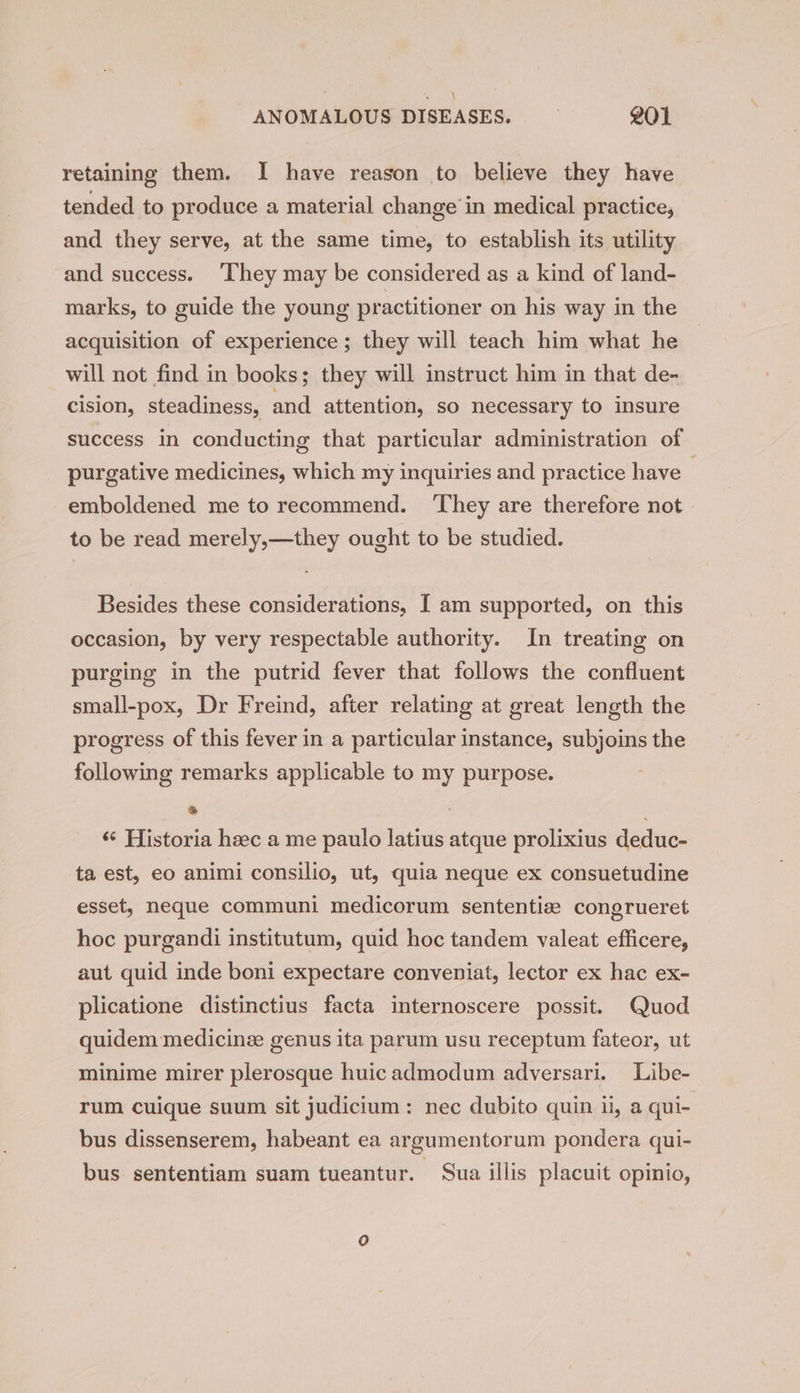 \ ANOMALOUS DISEASES. 201 retaining them. I have reason to believe they have tended to produce a material change in medical practice, and they serve, at the same time, to establish its utility and success. ‘They may be considered as a kind of land- marks, to guide the young practitioner on his way in the acquisition of experience ; they will teach him what he will not find in books; they will instruct him in that de- cision, steadiness, and attention, so necessary to insure success in conducting that particular administration of purgative medicines, which my inquiries and practice have emboldened me to recommend. ‘They are therefore not to be read merely,—they ought to be studied. Besides these considerations, I am supported, on this occasion, by very respectable authority. In treating on purging in the putrid fever that follows the confluent small-pox, Dr Freind, after relating at great length the progress of this fever in a particular instance, subjoins the following remarks applicable to my purpose. * ‘ ‘«¢ Historia hac a me paulo latius atque prolixius deduc- ta est, eo animi consilio, ut, quia neque ex consuetudine esset, neque communi medicorum sententize congrueret hoc purgandi institutum, quid hoc tandem valeat efficere, aut quid inde boni expectare conveniat, lector ex hac ex- plicatione distinctius facta internoscere possit. Quod quidem medicinz genus ita parum usu receptum fateor, ut minime mirer plerosque huicadmodum adversari. Libe- rum cuique suum sit judicium: nec dubito quin ii, a qui- bus dissenserem, habeant ea argumentorum pondera qui- bus sententiam suam tueantur. Sua illis placuit opinio,