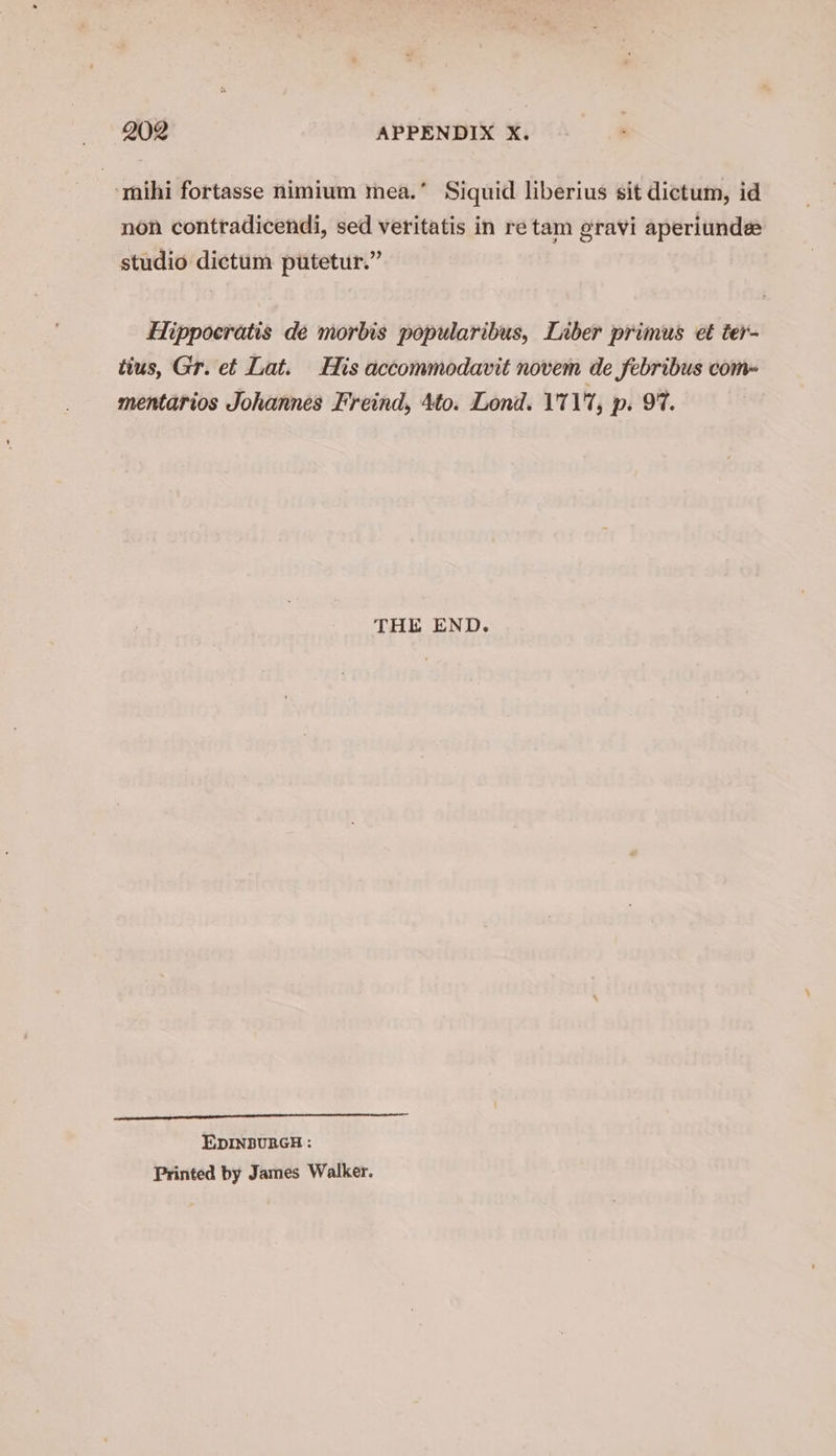 ‘mihi fortasse nimium mea.’ Siquid liberius sit dictum, id non contradicendi, sed veritatis in re tam gravi aperiunde studio dictum putetur.” Hippocratis de morbis popularibus, Liber primus et ter- tius, Gr. et Lat. His accommodavit novem de febribus com- mentarios Johannes Freind, 4to. Lond. 1'71'7, p. 97. THE END. EDINBURGH : Printed by James Walker.