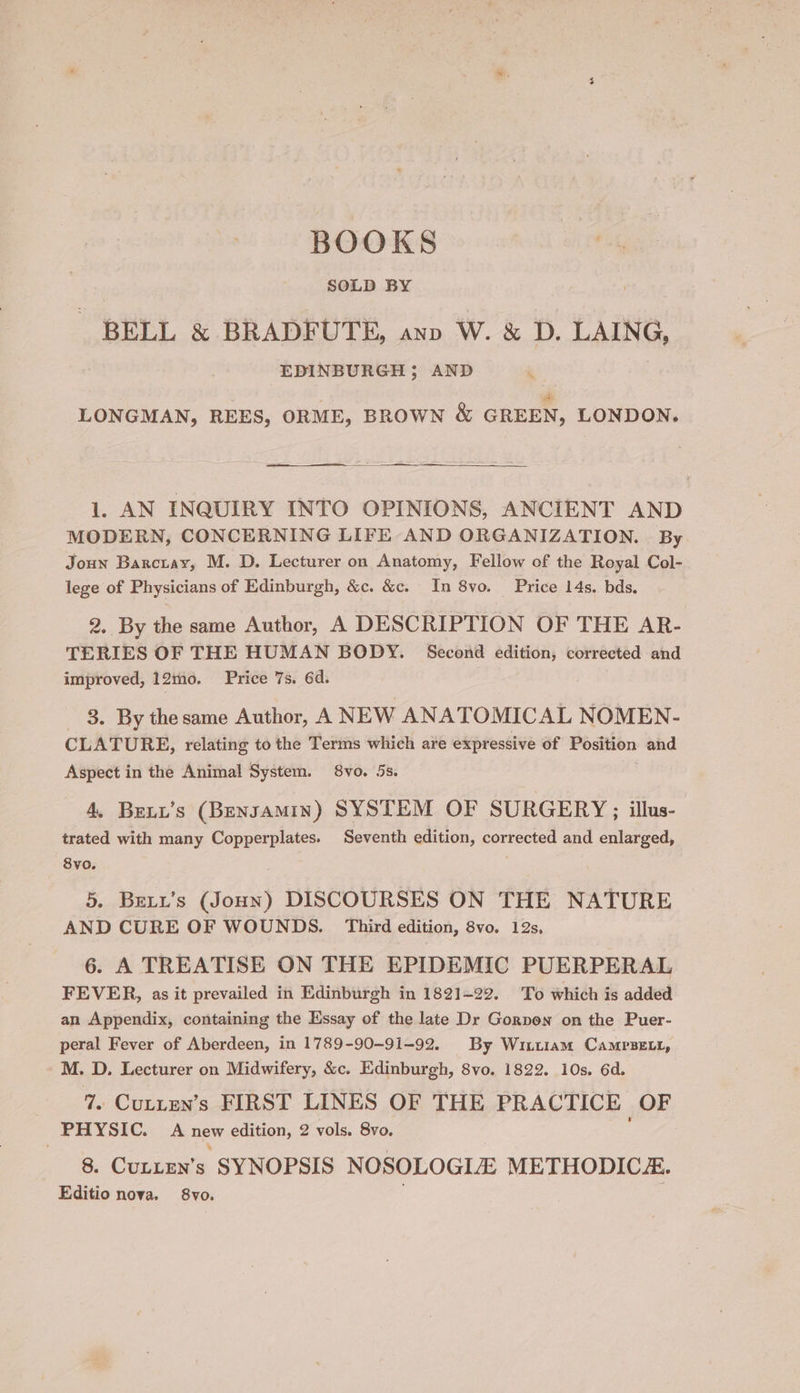 BOOKS SOLD BY BELL &amp; BRADFUTE, ann W. &amp; D. LAING, EDINBURGH; AND i LONGMAN, REES, ORME, BROWN &amp; GREEN, LONDON. rec ——— 1. AN INQUIRY INTO OPINIONS, ANCIENT AND MODERN, CONCERNING LIFE AND ORGANIZATION. By Joun Barctay, M. D. Lecturer on Anatomy, Fellow of the Royal Col- lege of Physicians of Edinburgh, &amp;c. &amp;c. In 8vo. Price 14s. bds. 2. By the same Author, A DESCRIPTION OF THE AR- TERIES OF THE HUMAN BODY. Second edition, corrected and improved, 12m0o. Price 7s. 6d. 3. By thesame Author, A NEW ANATOMICAL NOMEN- CLATURE, relating to the Terms which are expressive of Position and Aspect in the Animal System. 8vo. 5s. 4, Beut’s (Bensamin) SYSTEM OF SURGERY ; illus- trated with many Copperplates. Seventh edition, corrected and enlarged, 8vo. 5. Bett’s (Joun) DISCOURSES ON THE NATURE AND CURE OF WOUNDS. Third edition, 8vo. 12s, 6. A TREATISE ON THE EPIDEMIC PUERPERAL FEVER, as it prevailed in Edinburgh in 1821-22. To which is added an Appendix, containing the Essay of the late Dr Gornon on the Puer- peral Fever of Aberdeen, in 1789-90-91-92. By Winuiam CamrseLt, M. D. Lecturer on Midwifery, &amp;c. Edinburgh, 8vo. 1822. 10s. 6d. 7. CuLtten’s FIRST LINES OF THE PRACTICE OF PHYSIC. A new edition, 2 vols. 8vo. 8. Curtuy’s SYNOPSIS NOSOLOGIA METHODICE. Editio nova. 8vo.