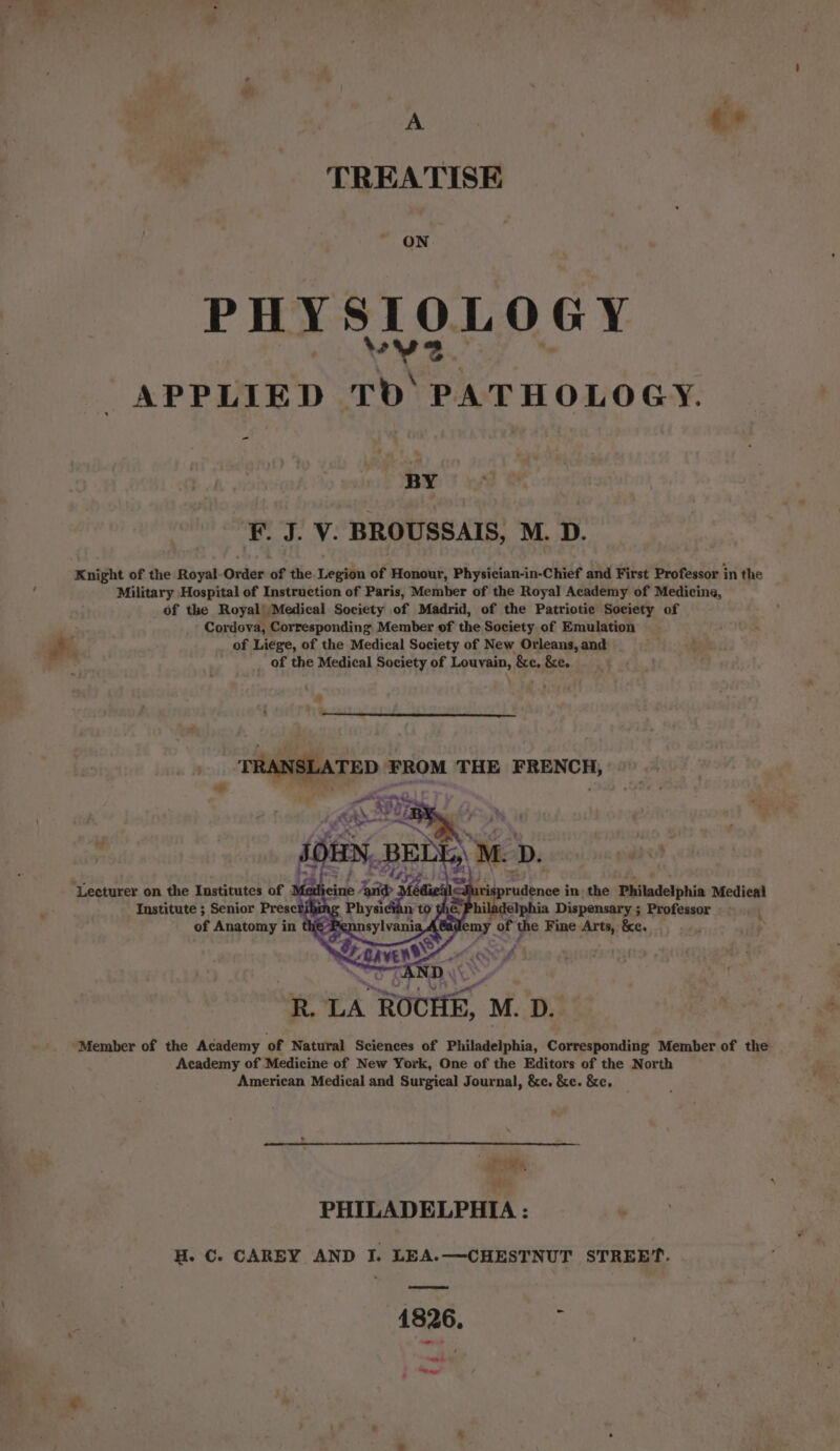 A «* TREATISE ON PHYSIOLOGY APPLIED TD PATHOLOGY. - BY F. J. V. BROUSSAIS, M. D. Knight of the Royal-Order of the Legion of Honour, Physician-in-Chief and First Professor in the Military Hospital of Instruction of Paris, Member of the Royal Academy of Medicina, of the Royal’ Medical Society of Madrid, of the Patriotie Society of Cordova, Corresponding Member of the Society of Emulation of Liege, of the Medical Society of New Orleans, and of the Medical Society of Louvain, &amp;e, &amp;e. A TRANSLATED FROM THE FRENCH, De # EE Wa 7 IN. BELL, M. D. ‘Lecturer on the Institutes of Med dr. ‘aide 3 sdiedl-Suris prudence in the Philadelphia Medical bu g Physick n to ÿ &amp; Institute ; Senior Presc sb a hiladelphia Dispensary ; Professor : of Anatomy in th bag omy of the Fine Arts, &amp;c. à \ A BOER, an Member of the Academy of Natural Sciences of Philadelphia, Corresponding Member of the Academy of Medicine of New York, One of the Editors of the North American Medical and Surgical Journal, &amp;e. &amp;e. &amp;e, J we CH PHILADELPHIA : H. C. CAREY AND I. LEA.—CHESTNUT STREET. 1826. ¥ et ~~, : hol