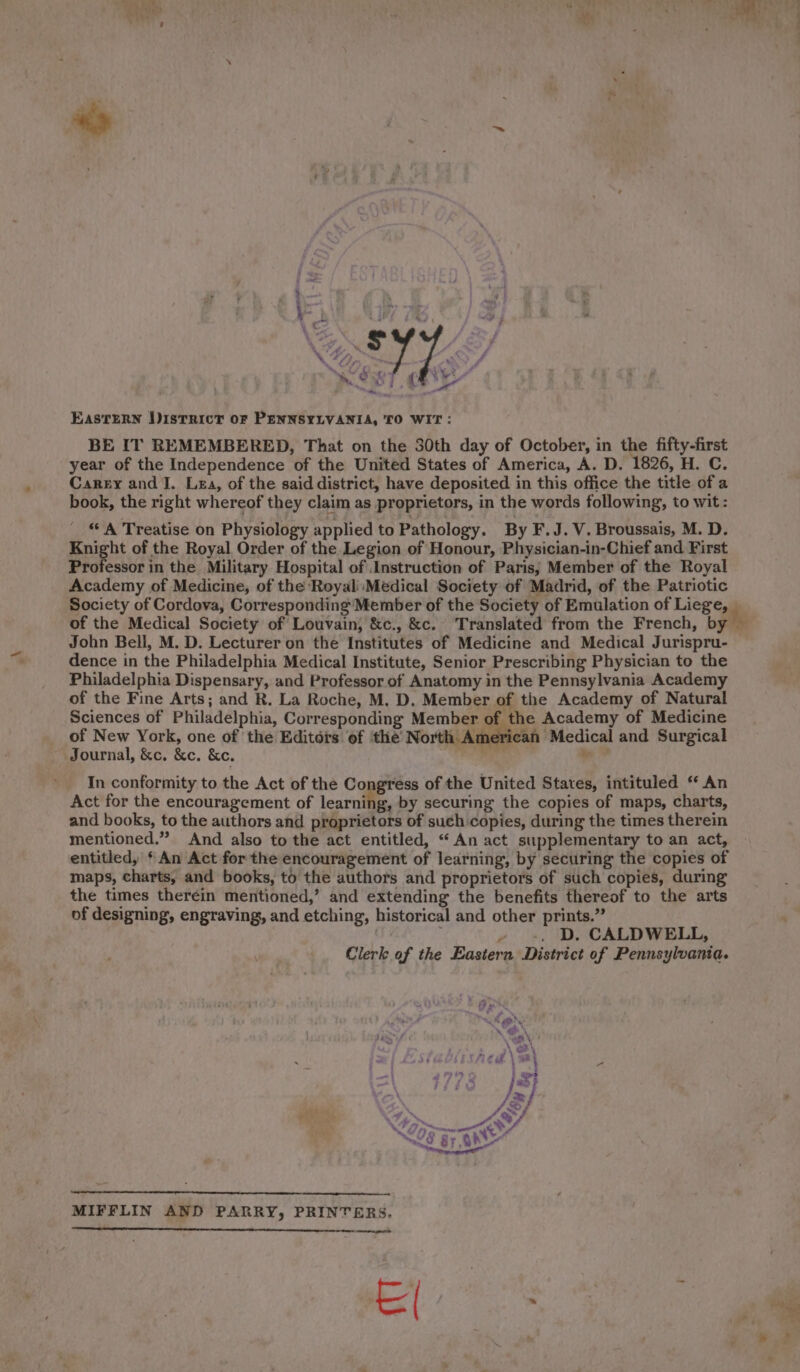 foe j | } yg oN 4 SL &lt;&lt;) (ey | Eastern DISTRICT oF PENNSYLVANIA, TO WIT : BE IT REMEMBERED, That on the 30th day of October, in the fifty-first year of the Independence of the United States of America, A. D. 1826, H. C. Carey and J. Lea, of the said district, have deposited in this office the title of a book, the right whereof they claim as proprietors, in the words following, to wit: ‘ A Treatise on Physiology applied to Pathology. By F.J.V. Broussais, M. D. Knight of the Royal Order of the Legion of Honour, Physician-in-Chief and First Professor in the Military Hospital of Instruction of Paris, Member of the Royal Academy of Medicine, of the Royal Medical Society of Madrid, of the Patriotic Society of Cordova, Corresponding’ Member of the Society of Emulation of Liege, a of the Medical Society of Louvain, &amp;c., &amp;c. Translated from the French, by © John Bell, M. D. Lecturer on the Institutes of Medicine and Medical Jurispru- dence in the Philadelphia Medical Institute, Senior Prescribing Physician to the Philadelphia Dispensary, and Professor of Anatomy in the Pennsylvania Academy of the Fine Arts; and R. La Roche, M. D. Member of the Academy of Natural Sciences of Philadelphia, Corresponding Member of the Academy of Medicine of New York, one of the Editois of ‘the North American Medical and Surgical Journal, &amp;c. &amp;c. &amp;c. FAR nn? In conformity to the Act of the Congress of the United States, intituled ‘ An Act for the encouragement of learning, by securing the copies of maps, charts, and books, to the authors and proprietors of such copies, during the times therein mentioned.” And also to the act entitled, “ An act supplementary to an act, entitled, ‘ An Act for the encouragement of learning, by securing the copies of maps, charts, and books, to the authors and proprietors of such copies, during the times therein mentioned,’ and extending the benefits thereof to the arts of designing, engraving, and etching, historical and other prints.” wd » -. D. CALDWELL, Clerk of the Easiern District of Pennsylvania. MIFFLIN AND PARRY, PRINTERS. ee = Ge. :