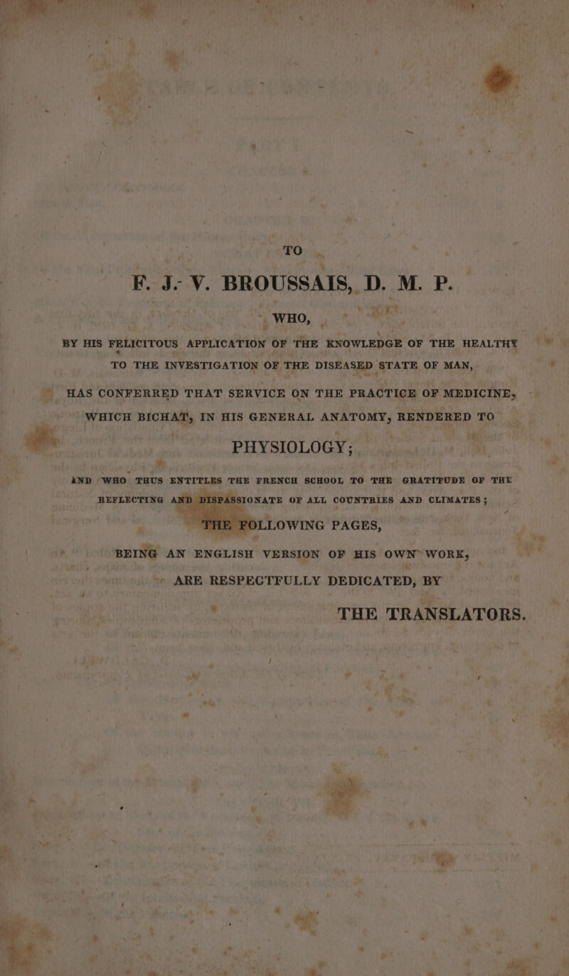 To . F. J- V. BROUSSAIS, D. M. P. “WHO, . * 7 + L HAS CONFERRED THAT SERVICE ON THE PRACTICE OF MEDICINE, WHICH BICHAT, IN HIS GENERAL ANATOMY, RENDERED TO Pe | PHYSIOLOGY; % BY AND WHO THUS ENTITLES THE FRENCH SCHOOL TO THE GRATITUDE OF THE REFLECTING AND DISPASSIONATE OF ALL COUNTRIES AND CLIMATES ; OLLOWING PAGES, BEING AN ENGLISH VERSION OF HIS OWN” WORK, * ARE RESPECTFULLY DEDICATED, BY THE TRANSLATORS. he