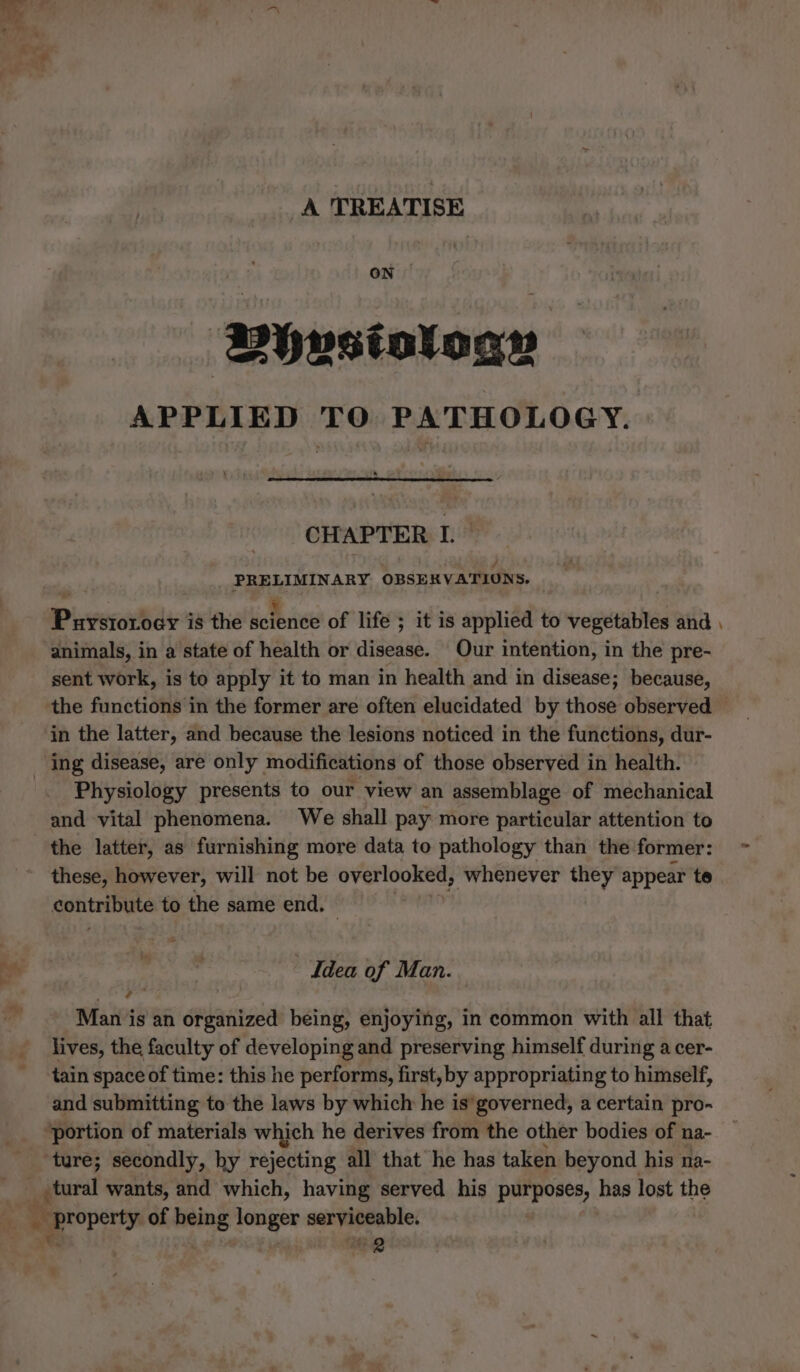 A TREATISE ON Dhvstoloas APPLIED TO PATHOLOGY. CHAPTER I. PRELIMINARY OBSERVATIONS. Puystorody is the science of life ; it is applied to vegetables and | animals, in a state of health or disease. Our intention, in the pre- sent work, is to apply it to man in health and in disease; because, the functions in the former are often elucidated by those observed in the latter, and because the lesions noticed in the functions, dur- Physiology presents to our view an assemblage of mechanical and vital phenomena. We shall pay more particular attention to the latter, as furnishing more data to pathology than the former: these, however, will not be DESUURERS ‘whenever they appear te sonteinne to the same end. Idea of Man. Man is an organized being, enjoying, in common with all that lives, the faculty of developing and preserving himself during a cer- tain space of time: this he performs, first, by appropriating to himself, and submitting to the laws by which he is’governed, a certain pro- “portion of materials which he derives from the other bodies of na- ture; secondly, hy rejecting all that he has taken beyond his na- tes of he ae eee 2