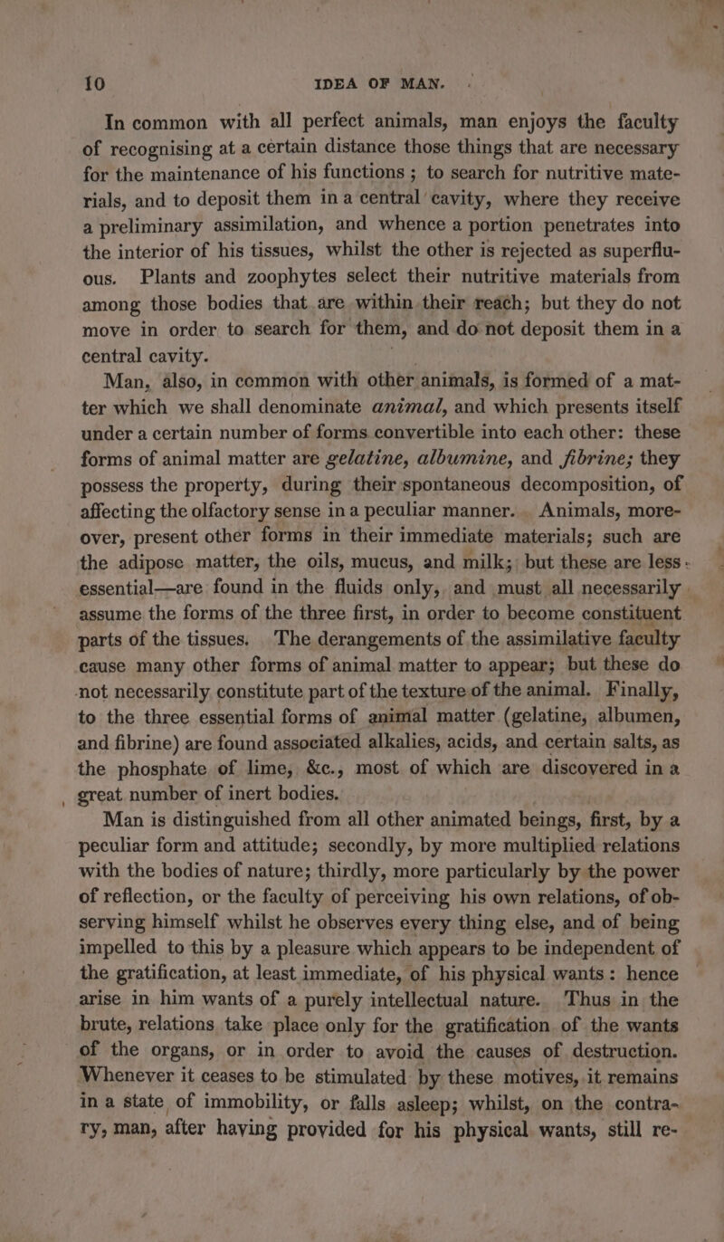 In common with all perfect animals, man enjoys the faculty of recognising at a certain distance those things that are necessary for the maintenance of his functions ; to search for nutritive mate- rials, and to deposit them ina central cavity, where they receive a preliminary assimilation, and whence a portion penetrates into the interior of his tissues, whilst the other is rejected as superflu- ous. Plants and zoophytes select their nutritive materials from among those bodies that are within their reach; but they do not move in order to search for them, and do not deposit them in a central cavity. Hy) Man, also, in common with other animals, is formed of a mat- ter which we shall denominate animal, and which presents itself under a certain number of forms convertible into each other: these forms of animal matter are gelatine, albumine, and fibrine; they possess the property, during their ‘spontaneous decomposition, of affecting the olfactory sense ina peculiar manner. Animals, more- over, present other forms in their immediate materials; such are the adipose matter, the oils, mucus, and milk; but these are less - essential—are found in the fluids only, and must all necessarily : assume the forms of the three first, in order to become constituent parts of the tissues. The derangements of the assimilative faculty cause many other forms of animal matter to appear; but these do to the three essential forms of animal matter (gelatine, albumen, and fibrine) are found associated alkalies, acids, and certain salts, as the phosphate of lime, &c., most of which are discovered in a great number of inert bodies. Man is distinguished from all other animated beings, first, by a peculiar form and attitude; secondly, by more multiplied relations with the bodies of nature; thirdly, more particularly by the power of reflection, or the faculty of perceiving his own relations, of ob- serving himself whilst he observes every thing else, and of being impelled to this by a pleasure which appears to be independent of the gratification, at least immediate, of his physical wants: hence © arise in him wants of a purely intellectual nature. Thus in the brute, relations take place only for the gratification of the wants of the organs, or in order to avoid the causes of destruction. ‘Whenever it ceases to be stimulated by these motives, it remains ina state of immobility, or falls asleep; whilst, on the contra- ry, man, after having provided for his physical wants, still re-