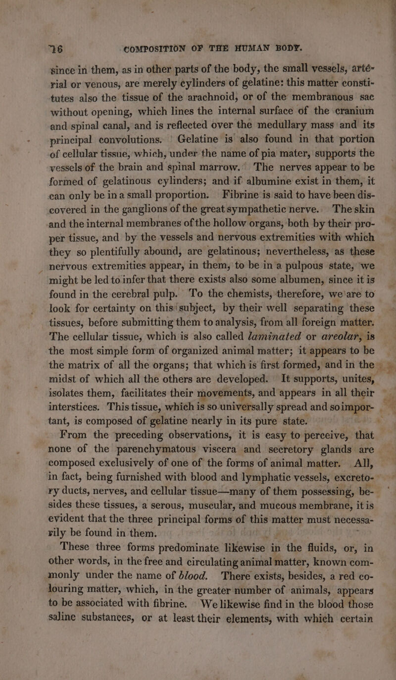 since in them, as in other parts of the body, the small vessels, arté- rial or venous, are merely cylinders of gelatine: this matter consti- tutes also the tissue of the arachnoid, or of the membranous sae without opening, which lines the internal surface of the cranium and spinal canal, and is reflected over the medullary mass and its principal convolutions. | Gelatine is also found in that portion of cellular tissue, which, under the name of pia mater, supports the vessels of the brain and spinal marrow.’ The nerves appear to be formed of gelatinous cylinders; and if albumine exist in them, it can only be in a small proportion. Fibrine is said to have been dis- covered in the ganglions of the great sympathetic nerve. Theskin and the internal membranes of the hollow organs, both by their pro- per tissue, and by the vessels and nervous extremities with which they so plentifully abound, are gelatinous; nevertheless, as these nervous extremities appear, in them, to be in a pulpous state, we | might be led to infer that there exists also some albumen, since it is look for certainty on this'subject, by their well separating these tissues, before submitting them to analysis, from all foreign matter. The cellular tissue, which is also called laminated or areolar, is the most simple form of organized animal matter; it appears to be midst of which all the others are developed. It supports, unites, isolates them, facilitates their movements, and appears in all their tant, is composed of gelatine nearly in its pure state. From the preceding observations, it is easy to perceive, that none of the parenchymatous viscera and secretory glands are composed exclusively of one of the forms of animal matter. All, ry ducts, nerves, and cellular tissue—many of them possessing, be- sides these tissues, a serous, muscular, and mucous membrane, it is evident that the three principal forms of this matter must necessa- rily be found in them. These three forms predominate likewise in aie fluids, or, in other words, in the free and circulating animal matter, known com- monly under the name of dlood. There exists, besides, a red co- louring matter, which, in the greater number of animals, appears to be associated with fibrine. We likewise find in the blood those saline substances, or at least their elements, with which certain