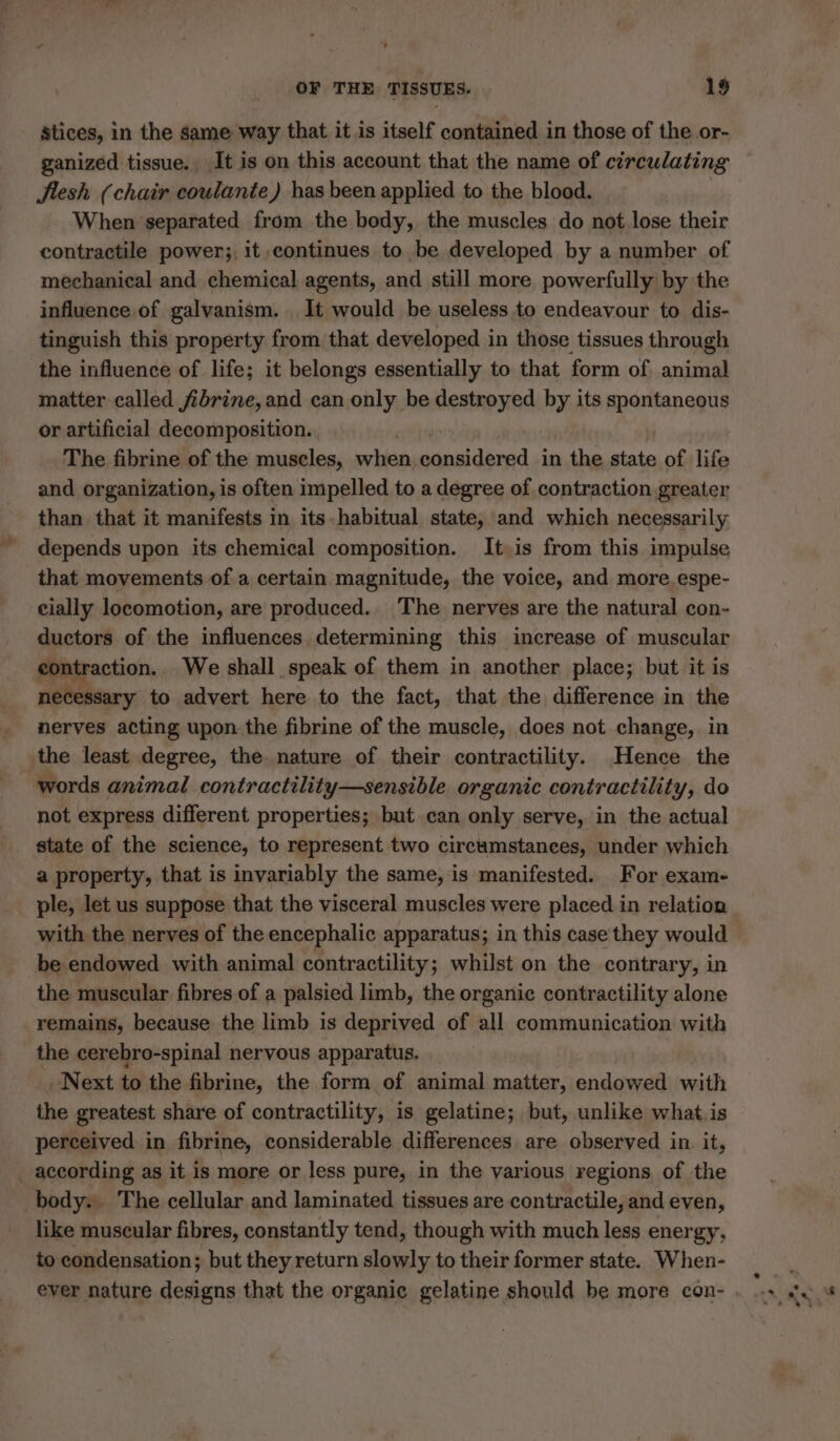 stices, in the same way that it is itself contained in those of the or- ganized tissue. , It is on this account that the name of circulating flesh (chair coulante) has been applied to the blood. When separated from the body, the muscles do not lose their contractile power; it continues to be developed by a number of mechanical and chemical agents, and still more powerfully by the influence of galvanism. It would be useless to endeavour to dis- tinguish this property from that developed in those tissues through the influence of life; it belongs essentially to that form of animal matter called fibrine, and can only be destroyed by its spontaneous or artificial decomposition. The fibrine of the muscles, when, inal dered in the state of life and organization, is often impelled to a degree of contraction greater than that it manifests in its habitual state, and which necessarily depends upon its chemical composition. It.is from this impulse that movements of a certain magnitude, the voice, and more. espe- cially locomotion, are produced. The nerves are the natural con- ductors of the influences determining this increase of muscular contraction. We shall speak of them in another place; but it is necessary to advert here to the fact, that the difference in the nerves acting upon the fibrine of the muscle, does not change, in the least degree, the. nature of their contractility. Hence the words animal contractility—sensible organic contractility, do not express different properties; but can only serve, in the actual state of the science, to represent two circumstances, under which a property, that is invariably the same, is manifested. For exam- ple, let us suppose that the visceral muscles were placed in relation with the nerves of the encephalic apparatus; in this case they would be endowed with animal contractility; whilst on the contrar y, in the muscular fibres of a palsied limb, the organic contractility alone remains, because the limb is deprived of all communication with the cerebro-spinal nervous apparatus. «Next to the fibrine, the form of animal matter, endowed with the greatest share of contractility, is gelatine; but, unlike what is perceived in fibrine, considerable differences are observed in it, according as it is more or less pure, in the various regions of the body. The cellular and laminated tissues are contractile, and even, like muscular fibres, constantly tend, though with much less energy, to condensation; but they return slowly to their former state. When-
